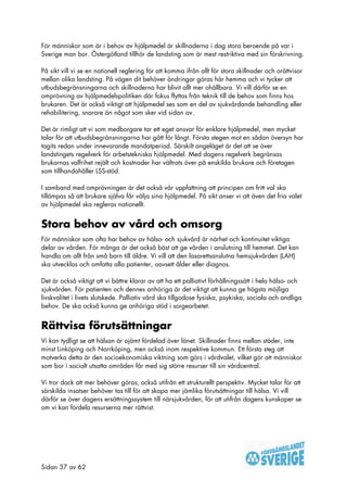För människor som är i behov av hjälpmedel är skillnaderna i dag stora beroende på var i
Sverige man bor. Östergötland tillhör de landsting som är mest restriktiva med sin förskrivning.

På sikt vill vi se en nationell reglering för att komma ifrån allt för stora skillnader och orättvisor
mellan olika landsting. På vägen dit behöver ändringar göras här hemma och vi tycker att
utbudsbegränsningarna och skillnaderna har blivit allt mer ohållbara. Vi vill därför se en
omprövning av hjälpmedelspolitiken där fokus flyttas från teknik till de behov som finns hos
brukaren. Det är också viktigt att hjälpmedel ses som en del av sjukvårdande behandling eller
rehabilitering, snarare än något som sker vid sidan av.

Det är rimligt att vi som medborgare tar ett eget ansvar för enklare hjälpmedel, men mycket
talar för att utbudsbegränsningarna har gått för långt. Första stegen mot en sådan översyn har
tagits redan under innevarande mandatperiod. Särskilt angeläget är det att se över
landstingets regelverk för arbetstekniska hjälpmedel. Med dagens regelverk begränsas
brukarnas valfrihet rejält och kostnader har vältrats över på enskilda brukare och företagen
som tillhandahåller LSS-stöd.

I samband med omprövningen är det också vår uppfattning att principen om fritt val ska
tillämpas så att brukare själva får välja sina hjälpmedel. På sikt anser vi att även det fria valet
av hjälpmedel ska regleras nationellt.


Stora behov av vård och omsorg
För människor som ofta har behov av hälso- och sjukvård är närhet och kontinuitet viktiga
delar av vården. För många är det också bäst att ge vården i anslutning till hemmet. Det kan
handla om allt från små barn till äldre. Vi vill att den lasarettsanslutna hemsjukvården (LAH)
ska utvecklas och omfatta alla patienter, oavsett ålder eller diagnos.

Det är också viktigt att vi bättre klarar av att ha ett palliativt förhållningssätt i hela hälso- och
sjukvården. För patienten och dennes anhöriga är det viktigt att kunna ge högsta möjliga
livskvalitet i livets slutskede. Palliativ vård ska tillgodose fysiska, psykiska, sociala och andliga
behov. De ska också kunna ge anhöriga stöd i sorgearbetet.


Rättvisa förutsättningar
Vi kan tydligt se att hälsan är ojämt fördelad över länet. Skillnader finns mellan städer, inte
minst Linköping och Norrköping, men också inom respektive kommun. Ett första steg att
motverka detta är den socioekonomiska viktning som görs i vårdvalet, vilket gör att människor
som bor i socialt utsatta områden får med sig större resurser till sin vårdcentral.

Vi tror dock att mer behöver göras, också utifrån ett strukturellt perspektiv. Mycket talar för att
särskilda insatser behöver tas till för att skapa mer jämlika förutsättningar till hälsa. Vi vill
därför se över dagens ersättningssystem till närsjukvården, för att utifrån dagens kunskaper se
om vi kan fördela resurserna mer rättvist.




Sidan 37 av 62
 
