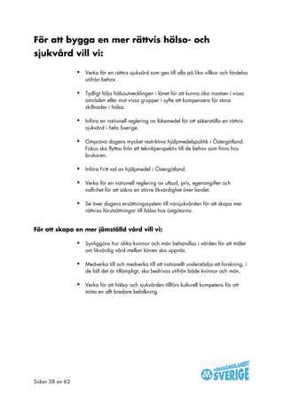 För att bygga en mer rättvis hälso- och
sjukvård vill vi:

                 •   Verka för en rättvis sjukvård som ges till alla på lika villkor och fördelas
                     utifrån behov.

                 •   Tydligt följa hälsoutvecklingen i länet för att kunna öka insatser i vissa
                     områden eller mot vissa grupper i syfte att kompensera för stora
                     skillnader i hälsa.

                 •   Införa en nationell reglering av läkemedel för att säkerställa en rättvis
                     sjukvård i hela Sverige.

                 •   Ompröva dagens mycket restriktiva hjälpmedelspolitik i Östergötland.
                     Fokus ska flyttas från ett teknikperspektiv till de behov som finns hos
                     brukaren.

                 •   Införa Fritt val av hjälpmedel i Östergötland.

                 •   Verka för en nationell reglering av utbud, pris, egenavgifter och
                     valfrihet för att säkra en större likvärdighet över landet.

                 •   Se över dagens ersättningssystem till närsjukvården för att skapa mer
                     rättvisa förutsättningar till hälsa hos östgötarna.


För att skapa en mer jämställd vård vill vi:

                 •   Synliggöra hur olika kvinnor och män behandlas i vården för att målet
                     om likvärdig vård mellan könen ska uppnås.

                 •   Medverka till och medverka till att nationellt understödja att forskning, i
                     de fall det är tillämpligt, ska bedrivas utifrån både kvinnor och män.

                 •   Verka för att hälso- och sjukvården tillförs kulturell kompetens för att
                     möta en allt bredare befolkning.




Sidan 38 av 62
 