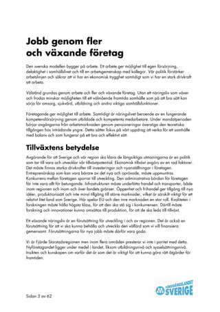 Jobb genom fler
och växande företag
Den svenska modellen bygger på arbete. Ett arbete ger möjlighet till egen försörjning,
delaktighet i samhällslivet och till en arbetsgemenskap med kollegor. Vår politik förstärker
arbetslinjen och säkrar att vi har en ekonomisk trygghet samtidigt som vi har en stark drivkraft
att arbeta.

Välstånd grundas genom arbete och fler och växande företag. Utan ett näringsliv som växer
och frodas minskar möjligheten till ett välmående framtida samhälle som på att bra sätt kan
sörja för omsorg, sjukvård, utbildning och andra viktiga samhällsfunktioner.

Företagande ger möjlighet till arbete. Samtidigt är näringslivet beroende av en fungerande
kompetensförsörjning genom utbildade och kompetenta medarbetare. Under mandatperioden
börjar avgångarna från arbetsmarknaden genom pensioneringar överstiga den teoretiska
tillgången hos inträdande yngre. Detta sätter fokus på vårt uppdrag att verka för ett samhälle
med balans och som fungerar på ett bra och effektivt sätt.


Tillväxtens betydelse
Avgörande för att Sverige och vår region ska klara de långsiktiga utmaningarna är en politik
som tar till vara och utvecklar vår tillväxtpotential. Ekonomisk tillväxt avgörs av en rad faktorer.
Det måste finnas starka drivkrafter till investeringar och nyanställningar i företagen.
Entreprenörskap som kan vara bärare av det nya och oprövade, måste uppmuntras.
Konkurrens mellan företagen sporrar till utveckling. Den administrativa bördan för företagen
får inte vara allt för betungande. Infrastrukturen måste underlätta handel och transporter, både
inom regionen och inom och över landets gränser. Öppenhet och frihandel ger tillgång till nya
idéer, produktionssätt och inte minst tillgång till större marknader, vilket är särskilt viktigt för ett
relativt litet land som Sverige. Här spelar EU och den inre marknaden en stor roll. Kvaliteten i
forskningen måste hålla högsta klass, för att den ska stå sig i konkurrensen. Därtill måste
forskning och innovationer kunna omsättas till produktion, för att de ska leda till tillväxt.

Ett växande näringsliv är en förutsättning för utveckling i och av regionen. Det är också en
förutsättning för att vi ska kunna behålla och utveckla den välfärd som vi vill finansiera
gemensamt. Förutsättningarna för nya jobb måste därför vara goda.

Vi är Fjärde Storstadsregionen men inom flera områden presterar vi inte i paritet med detta.
Nyföretagandet ligger under medel i landet, liksom utbildningsnivå och sysselsättningsnivå.
Insikten och kunskapen om varför det är som det är viktigt för att kunna göra rätt åtgärder för
framtiden.




Sidan 3 av 62
 