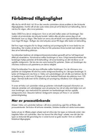 Förbättrad tillgänglighet
Alla ska ha rätt till vård i tid. Ett av den svenska sjukvårdens största problem är den bristande
tillgängligheten, framför allt att den sjuke måste vänta på att få läkartid och behandling. Det är
inte bra för någon, allra minst patienten.

Sedan 2005 finns det en vårdgaranti i form av ett avtal mellan staten och landstingen. Den
innebär att primärvården ska erbjuda kontakt i telefon eller på plats samma dag och ett
läkarbesök inom sju dagar. Efter beslut om remiss ska ett besök inom specialistvården erbjudas
inom högst 90 dagar. Slutligen ska vård erbjudas senast 90 dagar efter beslut om behandling.

Det finns ingen maxgräns för hur länge utredning och provtagning får ta innan beslut tas om
behandling. Det innebär att det kan ta flera år från patientens första kontakt med vården till
dess att en behandling påbörjas.

Socialstyrelsen bedömer att vårdgarantiöverenskommelsen generellt sett har haft begränsad
effekt på väntetiderna. Variationerna mellan landstingen är stora. Enligt överenskommelsen ska
landstingen hjälpa patienten att få behandling i ett annat landsting om det inte klarar av att
uppfylla vårdgarantin. Det ska ske utan extra kostnad för patienten. Staten och landstingen ska
informera invånarna och patienterna om denna rättighet.

Enligt Socialstyrelsen finns det stora skillnader mellan landstingen i hur de informerar sina
patienter om möjligheten till vård hos andra vårdgivare/landsting än i det egna landstinget. Vi
tycker att Vårdgarantin ska föras in i hälso- och sjukvårdslagen och att alla som behöver ska få
en bedömning av vård inom 30 dagar och att en beslutad Vårdinsats ska påbörjas inom 120
dagar. Därmed skulle även tid för utredning och provtagning inkluderas inom vårdgarantins
tidsramar.

Vi anser att hälso- och sjukvården måste ge patienten individuellt anpassad information om
rådande väntetider och valmöjligheter samt att patienten har rätt att välja vård både inom och
utom landstinget, utan merkostnad för patienten om hemlandstinget inte kan uppfylla
vårdgarantins krav. Dessutom behöver vårdgarantin skärpas och föras in i en särskild
patienträttighetslag.


Mer av processtänkande
Arbetet i hälso- och sjukvården behöver i allt större utsträckning utgå från ett flödes- eller
processtänkande. Det bidrar till att korta väntetider, förbättra kvalitet och stärka kontinuiteten.

Sedan ett par år tillbaka pågår arbetet med att införa den här typen av tänkande också i den
östgötska hälso- och sjukvården. Man har kommit lite olika långt i arbetet, men där den här
typen av tänkande fått genomslag har vi också kunnat se goda resultat i form av radikalt
förbättrad tillgänglighet.




Sidan 39 av 62
 