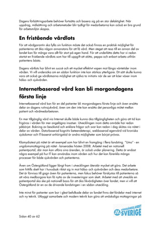 Dagens förbättringsarbete behöver fortsätta och basera sig på en stor delaktighet. När
uppdrag, målsättning och arbetsmetoder blir tydligt för medarbetarna kan också en bra grund
för arbetsmiljön skapas.


En fristående vårdlots
För att vårdgarantin ska fylla sin funktion måste det också finnas en praktisk möjlighet för
patienterna att åka någon annanstans för att få vård. Men steget att resa till en annan del av
landet kan för många vara allt för stort på egen hand. För att underlätta detta har vi redan
startat en fristående vårdlots som har till uppgift att stötta, peppa och enbart arbeta utifrån
patientens bästa.

Dagens vårtlots har blivit en succé och ett mycket effektivt vapen mot långa väntetider inom
vården. Vi vill undersöka om en sådan funktion inte kan stärkas ytterligare. Ett sätt skulle kunna
vara att också ge vårdlotsarna möjlighet att själva ta initiativ när de ser att köer växer inom
hälso- och sjukvården.


Internetbaserad vård kan bli morgondagens
första linje
Internetbaserad vård kan för en del patienter bli morgondagens första linje och även ersätta
delar av dagens rutinsjukvård, även om den inte kan ersätta det personliga mötet mellan
patient och vårdmedarbetaren.

En mer tillgänglig vård via Internet skulle både kunna öka tillgängligheten och göra att tid kan
frigöras i vården för mer angelägna insatser. Utvecklingen inom detta område har redan
påbörjat. Bokning av besökstid och enklare frågor och svar kan redan i dag skötas via nätet i
delar av vården. Datorbaserad kognitiv beteendeterapi, webbaserad egenvård vid kroniska
sjukdomar och IT-baserat anhörigstöd är andra möjligheter som börjat prövas.

Klamydiatest på nätet är ett exempel som har blivit en framgång i flera landsting. ”Umo” - en
ungdomsmottagning på nätet - lanserades hösten 2008. Arbetet med en nationell
patientportal, där man kan utföra sina ärenden, är också under planering. Detta är endast
några exempel på hur IT kan användas inom vården och hur det kan förenkla många
processer för både sjukvården och patienterna.

Även om Östergötland ligger långt fram i utvecklingen återstår mycket att göra. Det arbete
som hittills skett har i huvudsak riktat sig in mot hälso- och sjukvården och dess medarbetare.
Det är förvisso till gagn även för patienterna, men fokus behöver förskjutas till patienterna så
att våra medborgare kan få nytta av de investeringar som skett. Arbetet med att utveckla en
patientportal ska ske på nationell basis för att öka likvärdigheten över landet, men vi vill att
Östergötland är en av de drivande landstingen i en sådan utveckling.

Inte minst för patienter som bor i glest befolkade delar av landet finns det fördelar med internet
och ny teknik. Utbyggt samarbete och modern teknik kan göra att småskaliga mottagningar på




Sidan 40 av 62
 