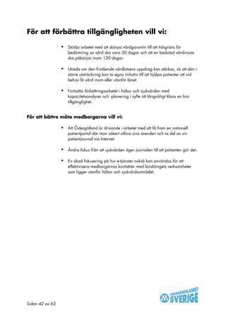 För att förbättra tillgängligheten vill vi:

                 •   Stödja arbetet med att skärpa vårdgarantin till att tidsgräns för
                     bedömning av vård ska vara 30 dagar och att en beslutad vårdinsats
                     ska påbörjas inom 120 dagar.

                 •   Utreda om den fristående vårdlotsens uppdrag kan stärkas, så att den i
                     större utsträckning kan ta egna initiativ till att hjälpa patienter att vid
                     behov få vård inom eller utanför länet.

                 •   Fortsätta förbättringsarbetet i hälso- och sjukvården med
                     kapacitetsanalyser och -planering i syfte att långsiktigt klara en bra
                     tillgänglighet.


För att bättre möta medborgarna vill vi:

                 •   Att Östergötland är drivande i arbetet med att få fram en nationell
                     patientportal där man säkert utföra sina ärenden och ta del av sin
                     patientjournal via Internet.

                 •   Ändra fokus från att sjukvården äger journalen till att patienten gör det.

                 •   En ökad fokusering på hur e-tjänster också kan användas för att
                     effektivisera medborgarnas kontakter med landstingets verksamheter
                     som ligger utanför hälso- och sjukvårdsområdet.




Sidan 42 av 62
 