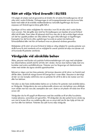 Rätt att välja Vård överallt i EU/EES
I EU pågår ett arbete med att genomdriva ett direktiv för att stärka EU-medborgarnas rätt att
söka vård i andra EU-länder. Förhoppningen är att Europaparlamentet snart ska kunna fatta
beslut med målet att de enskilda medlemsländernas nationella lagstiftningar ska kunna
anpassas och förändringarna börja gälla fullt ut.

Egentligen så finns redan möjligheten för människor inom EU att söka vård i andra länder
inom unionen. När det gäller akut vård har EU-medborgare som besöker ett annat EU-land
alltid rätt till detta. Även rätten till planerad vård finns men där är det juridiska läget svårare
och det har uppstått problem när olika aktörer har gjort olika tolkningar av lagstiftningen.
Exempelvis har det funnits olika uppfattningar huruvida en patient ska behöva ett
förhandstillstånd eller inte från sitt hemland innan en planerad vårdresa genomförs.

Möjligheten att få vård i ett annat EU-land är både en viktig rättighet för svenska patienter som
skulle kunna få vård utomlands och en möjlighet för svensk sjukvård att sälja sina tjänster och
sitt kunnande till patienter utomlands.


Vårdguide vid särskilda behov
Äldre, personer med fysiska och psykiska funktionsnedsättningar och unga med svårigheter
kan ibland behöva särskilt stöd för att hitta rätt i vården. De kan även behöva hjälp med sina
kontakter med andra samhällsfunktioner. Patienter som har långvariga och återkommande
möten med vården ska ägnas särskild uppmärksamhet.

Behovet av någon som kan lotsa patienter rätt kommer dessutom att bli större i en framtid med
allt fler äldre, särskilt då många kommit till Sverige först i vuxen ålder. Dessutom är det troligt
att det i en mer komplex värld krävs mer av patienten för att få ta del av de insatser som han
eller hon behöver.

Vid sidan av den fasta vårdkontakten behövs en ny funktion för patienter med särskilda behov,
en Vårdguide. Vårdguiderna ska vara professionella utövare som inte behöver vara utbildade
inom vården men kan vara det, exempelvis den som i slutet av sitt yrkesliv vill växla över till en
annan roll.

Vårdguiden ska ha till uppgift att tillsammans med den enskilde se till att olika huvudmäns
insatser planeras, samordnas och genomförs. Till vårdguiden ska den patient kunna vända sig
som inte är knuten till en viss avdelning eller som av annat skäl inte får den hjälp att hitta rätt
som han eller hon behöver. Patienten ska själv kunna välja vårdguide.




Sidan 44 av 62
 