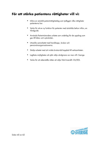 För att stärka patientens rättigheter vill vi:

                 •   Införa en särskild patienträttighetslag som tydliggör vilka rättigheter
                     patienterna har.

                 •   Verka för att en ny funktion för patienter med särskilda behov införs, en
                     Vårdguide.

                 •   Använda Patientnämndens arbete som underlag för de uppdrag som
                     ges till hälso- och sjukvården.

                 •   Utveckla samarbetet med handikapp-, brukar och
                     pensionärsorganisationerna.

                 •   Stödja arbetet med att inrätta brukarråd kopplad till verksamheten.

                 •   Lagfästa möjligheten att själv välja vårdgivare var man vill i Sverige.

                 •   Verka för att säkerställa rätten att välja Vård överallt i EU/EES.




Sidan 45 av 62
 