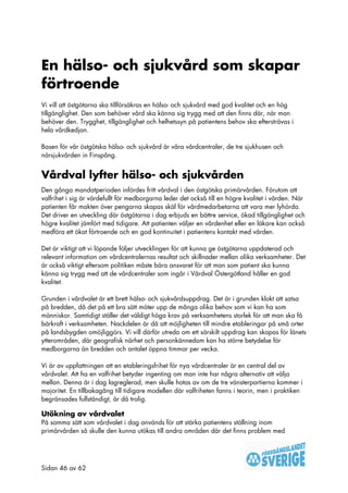 En hälso- och sjukvård som skapar
förtroende
Vi vill att östgötarna ska tillförsäkras en hälso- och sjukvård med god kvalitet och en hög
tillgänglighet. Den som behöver vård ska känna sig trygg med att den finns där, när man
behöver den. Trygghet, tillgänglighet och helhetssyn på patientens behov ska eftersträvas i
hela vårdkedjan.

Basen för vår östgötska hälso- och sjukvård är våra vårdcentraler, de tre sjukhusen och
närsjukvården in Finspång.


Vårdval lyfter hälso- och sjukvården
Den gånga mandatperioden infördes fritt vårdval i den östgötska primärvården. Förutom att
valfrihet i sig är värdefullt för medborgarna leder det också till en högre kvalitet i vården. När
patienten får makten över pengarna skapas skäl för vårdmedarbetarna att vara mer lyhörda.
Det driver en utveckling där östgötarna i dag erbjuds en bättre service, ökad tillgänglighet och
högre kvalitet jämfört med tidigare. Att patienten väljer en vårdenhet eller en läkare kan också
medföra ett ökat förtroende och en god kontinuitet i patientens kontakt med vården.

Det är viktigt att vi löpande följer utvecklingen för att kunna ge östgötarna uppdaterad och
relevant information om vårdcentralernas resultat och skillnader mellan olika verksamheter. Det
är också viktigt eftersom politiken måste bära ansvaret för att man som patient ska kunna
känna sig trygg med att de vårdcentraler som ingår i Vårdval Östergötland håller en god
kvalitet.

Grunden i vårdvalet är ett brett hälso- och sjukvårdsuppdrag. Det är i grunden klokt att satsa
på bredden, då det på ett bra sätt möter upp de många olika behov som vi kan ha som
människor. Samtidigt ställer det väldigt höga krav på verksamhetens storlek för att man ska få
bärkraft i verksamheten. Nackdelen är då att möjligheten till mindre etableringar på små orter
på landsbygden omöjliggörs. Vi vill därför utreda om ett särskilt uppdrag kan skapas för länets
ytterområden, där geografisk närhet och personkännedom kan ha större betydelse för
medborgarna än bredden och antalet öppna timmar per vecka.

Vi är av uppfattningen att en etableringsfrihet för nya vårdcentraler är en central del av
vårdvalet. Att ha en valfrihet betyder ingenting om man inte har några alternativ att välja
mellan. Denna är i dag lagreglerad, men skulle hotas av om de tre vänsterpartierna kommer i
majoritet. En tillbakagång till tidigare modellen där valfriheten fanns i teorin, men i praktiken
begränsades fullständigt, är då trolig.

Utökning av vårdvalet
På samma sätt som vårdvalet i dag används för att stärka patientens ställning inom
primärvården så skulle den kunna utökas till andra områden där det finns problem med




Sidan 46 av 62
 