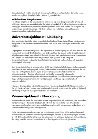 tillgänglighet och kvalitet eller för att stimulera utveckling av verksamheten. Det skulle kunna
handla om psykiatri, hörselvård eller delar av ögonsjukvården.

Valfrihet över länsgränserna
För många östgötar är det en självklarhet att man rör sig över länsgränserna för arbete och
utbildning. Samma sak ska också gälla för hälso- och sjukvård. Vi vill att östgötarna ska kunna
lista sig på en vårdcentral på andra sidan länsgränsen, precis som samma sak ska gälla för
smålänningar och sörmlänningar. Här krävs att den fria rörligheten säkerställs genom
överenskommelser mellan landstingen.


Universitetssjukhuset i Linköping
Som navet i den östgötska hälso- och sjukvården funderar Universitetssjukhuset inte bara som
vårdgivare till de som bor i centrala länsdelen, utan också som sista linjens sjukvård för alla
östgötar.

Tillgången till ett universitetssjukhus i det egna länet är en stor tillgång för oss alla, även för de
som normalt får sin vård vid något av våra andra sjukhus. Det skapar unika förutsättningar att
erbjuda östgötarna en högkvalitativ hälso- och sjukvård med spetskunskap som vi är ensamma
om i landet. För att kunna bedriva en god hälso- och sjukvård är det viktigt att
Universitetssjukhusets verksamhet även fortsättningsvis vilar på tre ben; hälso- och sjukvård,
forskning och utbildning.

Som Universitetssjukhus är ansvaret större än för den östgötska befolkningen. Sedan många år
samarbetar vi med Jönköping och Kalmar, vilket innebär att många av deras patienter får sin
vård här i Östergötland. Sedan 2010 är Universitetssjukhuset också riksenhet för
brännskadevården i Sverige, vilket innebär att vi delar ansvaret för alla svenska
brännskadepatienter med Uppsalas Akademiska sjukhuset. Vi vill fortsätta utvecklingen för att
skapa ytterligare spetsverksamheter i Linköping som kan hävda sig på nationell och
internationell nivå.

Några av Sveriges bästa vårdutbildningar finns i Linköping, kopplade till Hälsouniversitetet.
Det gör berikar vår verksamhet, men innebär också en unik position när det gäller möjlighet till
rekrytering av nya och duktiga medarbetare för framtiden.


Vrinnevisjukhuset i Norrköping
Vrinnevisjukhuset svarar för stora delar av den östgötska hälso- och sjukvården, inte bara riktat
mot befolkningen i den östra länsdelen. Så vill vi att det ska fortsätta vara. Den breda
kompetens som finns hos medarbetarna behöver användas för att garantera en kvalitativ och
kostnadseffektiv länssjukvård för östgötarna.

Under den gångna mandatperioden har stora insatser gjorts för att stärka verksamheten vid
Vrinnevisjukhuset. Det kanske allra viktigaste exemplet på detta är akutmottagningen som åter
är i full drift med möjlighet att ta emot stora trauman. För att trygga detta även för framtiden är
det viktigt att vi får fortsatt förtroende att leda den östgötska hälso- och sjukvården.




Sidan 47 av 62
 