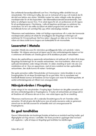 Den omfattande beroendeproblematik som finns i Norrköping ställer särskilda krav på
närsjukvården. Vår inriktning är tydlig, den som är motiverad att ta sig ur ett missbruk ska få
det stöd som behövs utan väntan. Särskilda insatser har redan vidtagits under den gångna
mandatperioden för att öka kapaciteten i den läkemedelsassisterade beroendevården, men
behov av ytterligare resurser finns. Vi är också öppna för att, om professionen så vill, öppna
för ett sprutbytesprogram i Norrköping, i syfte att begränsa spridningen av sjukdomar hos
missbrukare. För att vi ska ställa oss bakom ett sådant program krävs att det sker under
kontrollerade former och samtidigt följs upp utifrån vetenskapliga metoder.

Tillsammans med medarbetare, chefer och fackliga organisationer vill vi under den kommande
mandatperioden påbörja ett arbete för att tydliggöra den långsiktiga inriktningen och
ambitionen för Vrinnevisjukhuset. Det finns redan i dag gott om idéer om hur man kan bygga
vidare och dessa skulle kunna fungera som bottenplatta för ett visionsarbete.


Lasarettet i Motala
Lasarettet i Motala ska svara för människors grundläggande hälso- och sjukvårds i västra
länsdelen. Vår tidigare satsning på att öppna upp för akut omhändertagande dygnet runt har
vi ambitionen att fortsätta och utveckla genom att få akutläkare på plats i verksamheten.

Genom den upphandling av opererande verksamheterna vid sjukhuset vill vi bidra till att skapa
långsiktiga förutsättningar för att utveckla verksamheten. Inte minst kvalitativt, vilket varit just
sjukhusets kännetecken under många årtionden. En sådan utveckling är tyvärr inte utan sina
motståndare och är i fara om oppositionen, med sitt stora motstånd mot den upphandlade
verksamheten, åter skulle komma till makten i landstinget.

Den goda samverkan mellan Närsjukvården och kommunerna i västra länsdelen är en stor
framgångsfaktor för att skapa förutsättningar för en god hälsa. Här är samarbetet med
framförallt Motala kommun ett föredöme och kan fungera som motor för förbättringsarbete, ett
samlat omhändertagande och tillväxt inom omsorgsområdet.


Närsjukvården i Finspång
Under många år har närsjukvården i Finspång legat i framkant när det gäller samverkan och
det nära omhändertagandet av finspångsborna. Vi tycker att verksamheten på många sätt är
ett föredöme och vill bevara det som är bra - men också öppna upp för en utveckling.

Tillsammans med kommunen vill vi undersöka förutsättningarna för att i framtiden utöka
samverkan. Ett sätt att göra det skulle kunna vara att samla resurserna under en gemensam
nämnd som tar det fulla ansvaret för att beställa vård- och omsorgsansvaret för
finspångsborna.


En god tandhälsa
Genom Folktandvården ska landstinget fortsätta att bedriva en tandvård med hög kvalité, god
tillgänglighet och hög närvaro i samhället. Vår första prioritet är uppdraget riktat mot barn-
och ungdomar, i syfte att skapa en långsiktigt god tandhälsa hos befolkningen.




Sidan 48 av 62
 