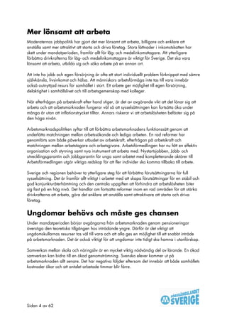 Mer lönsamt att arbeta
Moderaternas jobbpolitik har gjort det mer lönsamt att arbeta, billigare och enklare att
anställa samt mer attraktivt att starta och driva företag. Stora lättnader i inkomstskatten har
skett under mandatperioden, framför allt för låg- och medelinkomsttagare. Att ytterligare
förbättra drivkrafterna för låg- och medelinkomsttagare är viktigt för Sverige. Det ska vara
lönsamt att arbeta, utbilda sig och söka arbete på en annan ort.

Att inte ha jobb och egen försörjning är ofta ett stort individuellt problem förknippat med sämre
självkänsla, livsinkomst och hälsa. Att människors arbetsförmåga inte tas till vara innebär
också outnyttjad resurs för samhället i stort. Ett arbete ger möjlighet till egen försörjning,
delaktighet i samhällslivet och till arbetsgemenskap med kolleger.

När efterfrågan på arbetskraft efter hand stiger, är det av avgörande vikt att det lönar sig att
arbeta och att arbetsmarknaden fungerar väl så att sysselsättningen kan fortsätta öka under
många år utan att inflationstrycket tilltar. Annars riskerar vi att arbetslösheten befäster sig på
den höga nivån.

Arbetsmarknadspolitiken syftar till att förbättra arbetsmarknadens funktionssätt genom att
underlätta matchningen mellan arbetssökande och lediga arbeten. En rad reformer har
genomförts som både påverkar utbudet av arbetskraft, efterfrågan på arbetskraft och
matchningen mellan arbetstagare och arbetsgivare. Arbetsförmedlingen har nu fått en effektiv
organisation och styrning samt nya instrument att arbeta med. Nystartsjobben, Jobb- och
utvecklingsgarantin och Jobbgarantin för unga samt arbetet med kompletterande aktörer till
Arbetsförmedlingen utgör viktiga redskap för att fler individer ska komma tillbaka till arbete.

Sverige och regionen behöver ta ytterligare steg för att förbättra förutsättningarna för full
sysselsättning. Det är framför allt viktigt i arbetet med att skapa förutsättningar för en stabil och
god konjunkturåterhämtning och den centrala uppgiften att förhindra att arbetslösheten biter
sig fast på en hög nivå. Det handlar om fortsatta reformer inom en rad områden för att stärka
drivkrafterna att arbeta, göra det enklare att anställa samt attraktivare att starta och driva
företag.


Ungdomar behövs och måste ges chansen
Under mandatperioden börjar avgångarna från arbetsmarknaden genom pensioneringar
överstiga den teoretiska tillgången hos inträdande yngre. Därför är det viktigt att
ungdomskullarnas resurser tas väl till vara och att alla ges en möjlighet till ett snabbt inträde
på arbetsmarknaden. Det är också viktigt för att ungdomar inte tidigt ska hamna i utanförskap.

Samverkan mellan skola och näringsliv är en mycket viktig nödvändig del av lärande. En ökad
samverkan kan bidra till en ökad genomströmning. Svenska elever kommer ut på
arbetsmarknaden allt senare. Det har negativa följder eftersom det innebär att både samhällets
kostnader ökar och att antalet arbetade timmar blir färre.




Sidan 4 av 62
 