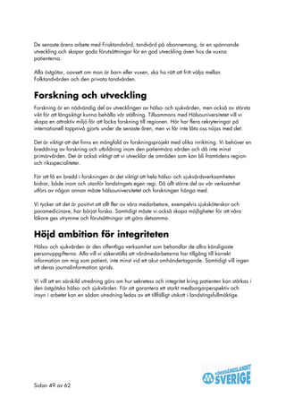 De senaste årens arbete med Frisktandvård, tandvård på abonnemang, är en spännande
utveckling och skapar goda förutsättningar för en god utveckling även hos de vuxna
patienterna.

Alla östgötar, oavsett om man är barn eller vuxen, ska ha rätt att fritt välja mellan
Folktandvården och den privata tandvården.


Forskning och utveckling
Forskning är en nödvändig del av utvecklingen av hälso- och sjukvården, men också av största
vikt för att långsiktigt kunna behålla vår ställning. Tillsammans med Hälsouniversitetet vill vi
skapa en attraktiv miljö för att locka forskning till regionen. Här har flera rekryteringar på
internationell toppnivå gjorts under de senaste åren, men vi får inte låta oss nöjas med det.

Det är viktigt att det finns en mångfald av forskningsprojekt med olika inriktning. Vi behöver en
breddning av forskning och utbildning inom den patientnära vården och då inte minst
primärvården. Det är också viktigt att vi utvecklar de områden som kan bli framtidens region-
och riksspecialiteter.

För att få en bredd i forskningen är det viktigt att hela hälso- och sjukvårdsverksamheten
bidrar, både inom och utanför landstingets egen regi. Då allt större del av vår verksamhet
utförs av någon annan måste hälsouniversitetet och forskningen hänga med.

Vi tycker att det är positivt att allt fler av våra medarbetare, exempelvis sjuksköterskor och
paramedicinare, har börjat forska. Samtidigt måste vi också skapa möjligheter för att våra
läkare ges utrymme och förutsättningar att göra detsamma.


Höjd ambition för integriteten
Hälso- och sjukvården är den offentliga verksamhet som behandlar de allra känsligaste
personuppgifterna. Alla vill vi säkerställa att vårdmedarbetarna har tillgång till korrekt
information om mig som patient, inte minst vid ett akut omhändertagande. Samtidigt vill ingen
att deras journalinformation sprids.

Vi vill att en särskild utredning görs om hur sekretess och integritet kring patienten kan stärkas i
den östgötska hälso- och sjukvården. För att garantera ett starkt medborgarperspektiv och
insyn i arbetet kan en sådan utredning ledas av ett tillfälligt utskott i landstingsfullmäktige.




Sidan 49 av 62
 
