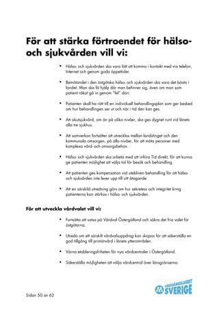 För att stärka förtroendet för hälso-
och sjukvården vill vi:
                 •   Hälso- och sjukvården ska vara lätt att komma i kontakt med via telefon,
                     Internet och genom goda öppettider.

                 •   Bemötandet i den östgötska hälso- och sjukvården ska vara det bästa i
                     landet. Man ska få hjälp där man befinner sig, även om man som
                     patient råkat gå in genom ”fel” dörr.

                 •   Patienten skall ha rätt till en individuell behandlingsplan som ger besked
                     om hur behandlingen ser ut och när i tid den kan ges.

                 •   Att akutsjukvård, om än på olika nivåer, ska ges dygnet runt vid länets
                     alla tre sjukhus.

                 •   Att samverkan fortsätter att utvecklas mellan landstinget och den
                     kommunala omsorgen, på alla nivåer, för att möta personer med
                     komplexa vård- och omsorgsbehov.

                 •   Hälso- och sjukvården ska arbeta med att införa Tid direkt, för att kunna
                     ge patienten möjlighet att välja tid för besök och behandling.

                 •   Att patienten ges kompensation vid utebliven behandling för att hälso-
                     och sjukvården inte lever upp till sitt åtagande.

                 •   Att en särskild utredning görs om hur sekretess och integritet kring
                     patienterna kan stärkas i hälso- och sjukvården.


För att utveckla vårdvalet vill vi:

                 •   Fortsätta att satsa på Vårdval Östergötland och säkra det fria valet för
                     östgötarna.

                 •   Utreda om ett särskilt vårdvalsuppdrag kan skapas för att säkerställa en
                     god tillgång till primärvård i länets ytterområden.

                 •   Värna etableringsfriheten för nya vårdcentraler i Östergötland.

                 •   Säkerställa möjligheten att välja vårdcentral över länsgränserna.




Sidan 50 av 62
 