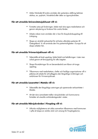 •   Utöka Vårdvalet till andra områden där patientens ställning behöver
                     stärkas, ex. psykiatri, hörselvård eller delar av ögonsjukvården.


För att utveckla Universitetssjukhuset vill vi:

                 •   Fortsätta satsa på forskningen, både med våra egna medarbetare och
                     genom rekrytering av forskare från andra länder.

                 •   Arbeta vidare inom områden där vi kan få rikssjukvårdsuppdrag till
                     Linköping.

                 •   Skapa en särskild verksamhet för att locka utländska patienter till
                     Östergötland. Vi vill använda den fria patientrörligheten i Europa för att
                     skapa arbeten här.


För att utveckla Vrinnevisjukhuset vill vi:

                 •   Säkerställa ett brett uppdrag, både lokalt mot befolkningen i öster men
                     också genom ett länsuppdrag för alla östgötar.

                 •   Skapa förutsättningar för en beroendevård som klarar sitt tunga
                     uppdrag.

                 •   Tillsammans med medarbetare, chefer och fackliga organisationer vill vi
                     påbörja ett arbete för att tydliggöra den långsiktiga inriktningen och
                     ambitionen för Vrinnevisjukhuset.


För att utveckla Lasarettet i Motala vill vi:

                 •   Säkerställa den långsiktiga satsningen på opererande verksamheter i
                     Motala.

                 •   Att det nära samarbetet mellan närsjukvården och kommunerna
                     fortsätter att utveckla omhändertagandet i väster.


För att utveckla Närsjukvården i Finspång vill vi:

                 •   Utforska möjligheterna att utöka samverkan tillsammans med kommunen
                     i syfte att skapa en sömlös vård- och omsorg för finspångsborna.




Sidan 51 av 62
 