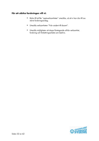 För att stärka forskningen vill vi:

                 •   Bidra till att fler ”spetsverksamheter” utvecklas, så att vi kan dra till oss
                     större forskningsanslag.

                 •   Utveckla verksamheten ”Från student till docent”.

                 •   Utveckla möjligheten att skapa företagande utifrån verksamhet,
                     forskning och förbättringsarbete som bedrivs.




Sidan 52 av 62
 