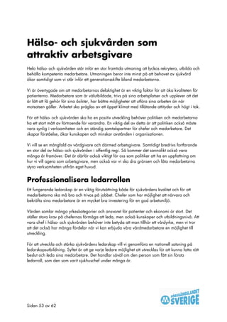 Hälso- och sjukvården som
attraktiv arbetsgivare
Hela hälso- och sjukvården står inför en stor framtida utmaning att lyckas rekrytera, utbilda och
behålla kompetenta medarbetare. Utmaningen beror inte minst på att behovet av sjukvård
ökar samtidigt som vi står inför ett generationsskifte bland medarbetarna.

Vi är övertygade om att medarbetarnas delaktighet är en viktig faktor för att öka kvaliteten för
patienterna. Medarbetare som är välutbildade, trivs på sina arbetsplatser och upplever att det
är lätt att få gehör för sina åsikter, har bättre möjligheter att utföra sina arbeten än när
motsatsen gäller. Arbetet ska präglas av ett öppet klimat med tillåtande attityder och högt i tak.

För att hälso- och sjukvården ska ha en positiv utveckling behöver politiken och medarbetarna
ha ett stort mått av förtroende för varandra. En viktig del av detta är att politiken också måste
vara synlig i verksamheten och en ständig samtalspartner för chefer och medarbetare. Det
skapar förståelse, ökar kunskapen och minskar avstånden i organisationen.

Vi vill se en mångfald av vårdgivare och därmed arbetsgivare. Samtidigt bredrivs fortfarande
en stor del av hälso- och sjukvården i offentlig regi. Så kommer det sannolikt också vara
många år framöver. Det är därför också viktigt för oss som politiker att ha en uppfattning om
hur vi vill agera som arbetsgivare, men också var vi ska dra gränsen och låta medarbetarna
styra verksamheten utifrån eget huvud.


Professionalisera ledarrollen
Ett fungerande ledarskap är en viktig förutsättning både för sjukvårdens kvalitet och för att
medarbetarna ska må bra och trivas på jobbet. Chefer som har möjlighet att närvara och
bekräfta sina medarbetare är en mycket bra investering för en god arbetsmiljö.

Vården samlar många yrkeskategorier och ansvaret för patienter och ekonomi är stort. Det
ställer stora krav på chefernas förmåga att leda, men också kunskaper och utbildningsnivå. Att
vara chef i hälso- och sjukvården behöver inte betyda att man tillhör ett vårdyrke, men vi tror
att det också har många fördelar när vi kan erbjuda våra vårdmedarbetare en möjlighet till
utveckling.

För att utveckla och stärka sjukvårdens ledarskap vill vi genomföra en nationell satsning på
ledarskapsutbildning. Syftet är att ge varje ledare möjlighet att utvecklas för att kunna fatta rätt
beslut och leda sina medarbetare. Det handlar såväl om den person som fått sin första
ledarroll, som den som varit sjukhuschef under många år.




Sidan 53 av 62
 