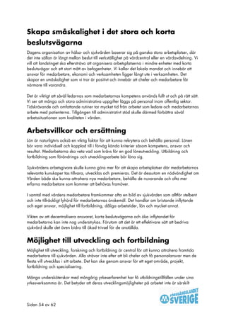 Skapa småskalighet i det stora och korta
beslutsvägarna
Dagens organisation av hälso- och sjukvården baserar sig på ganska stora arbetsplatser, där
det inte sällan är långt mellan beslut till verkställighet på vårdcentral eller en vårdavdelning. Vi
vill att landstinget ska eftersträva att organisera arbetsplatserna i mindre enheter med korta
beslutsvägar och ett stort mått av befogenheter. Vi kallar det lokala mandat och innebär att
ansvar för medarbetare, ekonomi och verksamheten ligger långt ute i verksamheten. Det
skapar en småskalighet som vi tror är positivt och innebär att chefer och medarbetare får
närmare till varandra.

Det är viktigt att såväl ledarnas som medarbetarnas kompetens används fullt ut och på rätt sätt.
Vi ser att många och stora administrativa uppgifter läggs på personal inom offentlig sektor.
Tidskrävande och omfattande rutiner tar mycket tid från arbetet som ledare och medarbetarnas
arbete med patienterna. Tillgången till administrativt stöd skulle därmed förbättra såväl
arbetssituationen som kvaliteten i vården.


Arbetsvillkor och ersättning
Lön är naturligtvis också en viktig faktor för att kunna rekrytera och behålla personal. Lönen
bör vara individuell och kopplad till i förväg kända kriterier såsom kompetens, ansvar och
resultat. Medarbetarna ska veta vad som krävs för en god löneutveckling. Utbildning och
fortbildning som förändrings- och utvecklingsarbete bör löna sig.

Sjukvårdens arbetsgivare skulle kunna göra mer för att skapa arbetsplatser där medarbetarnas
relevanta kunskaper tas tillvara, utvecklas och premieras. Det är dessutom en nödvändighet om
Vården både ska kunna attrahera nya medarbetare, behålla de nuvarande och ofta mer
erfarna medarbetare som kommer att behövas framöver.

I samtal med vårdens medarbetare framkommer ofta en bild av sjukvården som alltför stelbent
och inte tillräckligt lyhörd för medarbetarnas önskemål. Det handlar om bristande inflytande
och eget ansvar, möjlighet till fortbildning, dåliga arbetstider, lön och mycket annat.

Vikten av att decentralisera ansvaret, korta beslutsvägarna och öka inflytandet för
medarbetarna kan inte nog understrykas. Förutom att det är ett effektivare sätt att bedriva
sjukvård skulle det även bidra till ökad trivsel för de anställda.


Möjlighet till utveckling och fortbildning
Möjlighet till utveckling, forskning och fortbildning är central för att kunna attrahera framtida
medarbetare till sjukvården. Alla strävar inte efter att bli chefer och få personalansvar men de
flesta vill utvecklas i sitt arbete. Det kan ske genom ansvar för ett eget område, projekt,
fortbildning och specialisering.

Många undersköterskor med mångårig yrkeserfarenhet har få utbildningstillfällen under sina
yrkesverksamma år. Det betyder att deras utvecklingsmöjligheter på arbetet inte är särskilt




Sidan 54 av 62
 