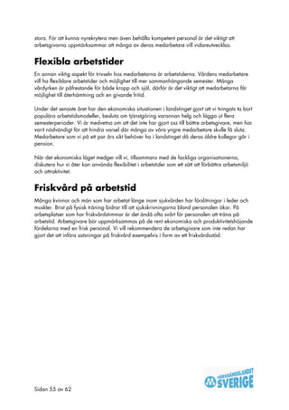 stora. För att kunna nyrekrytera men även behålla kompetent personal är det viktigt att
arbetsgivarna uppmärksammar att många av deras medarbetare vill vidareutvecklas.


Flexibla arbetstider
En annan viktig aspekt för trivseln hos medarbetarna är arbetstiderna. Vårdens medarbetare
vill ha flexiblare arbetstider och möjlighet till mer sammanhängande semester. Många
vårdyrken är påfrestande för både kropp och själ, därför är det viktigt att medarbetarna får
möjlighet till återhämtning och en givande fritid.

Under det senaste året har den ekonomiska situationen i landstinget gjort att vi tvingats ta bort
populära arbetstidsmodeller, besluta om tjänstgöring varannan helg och lägga ut flera
semesterperioder. Vi är medvetna om att det inte har gjort oss till bättre arbetsgivare, men har
varit nödvändigt för att hindra varsel där många av våra yngre medarbetare skulle få sluta.
Medarbetare som vi på ett par års sikt behöver ha i landstinget då deras äldre kollegor går i
pension.

När det ekonomiska läget medger vill vi, tillsammans med de fackliga organisationerna,
diskutera hur vi åter kan använda flexibilitet i arbetstider som ett sätt att förbättra arbetsmiljö
och attraktivitet.


Friskvård på arbetstid
Många kvinnor och män som har arbetat länge inom sjukvården har förslitningar i leder och
muskler. Brist på fysisk träning bidrar till att sjukskrivningarna bland personalen ökar. På
arbetsplatser som har friskvårdstimmar är det ändå ofta svårt för personalen att träna på
arbetstid. Arbetsgivare bör uppmärksammas på de rent ekonomiska och produktivitetshöjande
fördelarna med en frisk personal. Vi vill rekommendera de arbetsgivare som inte redan har
gjort det att införa satsningar på friskvård exempelvis i form av ett friskvårdsstöd.




Sidan 55 av 62
 