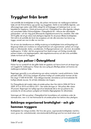 Trygghet från brott
I ett samhälle där brottsligheten är hög, där polisen inte kommer när medborgarna behöver
hjälp och där få brott klaras upp sprider sig otryggheten. Därför är de kraftfulla åtgärder, som
alliansregeringen sedan valet 2006 vidtagit för att förebygga och bekämpa brott, av stor
betydelse för östgötarna. Också på kommunal nivå i Östergötland har olika åtgärder vidtagits
och samarbetet mellan Polismyndigheten i Östergötlands län - inklusive den alliansledda
polisstyrelsen - och de i hög grad alliansstyrda östgötakommunerna har utvecklats. Efter valet
2010 gäller det att gå vidare med ytterligare åtgärder för att pressa tillbaka brottsligheten.
Vårt mål är ett samhälle där brott inte accepteras och där alla människor kan känna sig
trygga, oavsett vem man är eller var man bor.

För att man ska åstadkomma en uthållig minskning av brottsligheten krävs ett långsiktigt och
långvarigt arbete som involverar en mängd funktioner och organisationer: polisen och övriga
delar av rättsväsendet, skolan, socialtjänsten, frivilligorganisationer och, inte minst, de enskilda
medborgarna. Vi lyfter i det här programmet fram beskrivningar och förslag rörande dels
polisens arbete ur ett östgötaperspektiv, dels östgötakommunernas och det civila samhällets
arbete mot brott och för trygghet.


184 nya poliser i Östergötland
Polisen har en nyckelroll när det gäller både att upptäcka och beivra brott och att skapa lugn
och trygghet för medborgarna. Polisen ska vara synlig på offentliga platser och komma när
medborgarna behöver hjälp.

Regeringen genomför nu en polissatsning som saknar motstycke i svensk polishistoria. Under
perioden 2006 - 2010 höjs anslagen till polisen kraftigt och antalet poliser kommer att öka
från drygt 17 000 till 20 000. Även åklagarväsendet, domstolarna och kriminalvården får
kraftigt utökade resurser, för att hela rättskedjan ska fungera.

För Östergötlands del innebär detta att antalet poliser ökar från 644 år 2006 till 734 år
2009, 815 år 2010 och 828 år 2011. Den totala ökningen är 184 poliser eller nästan
30 procent. Regeringen har tydligt sagt att en betydande del av de nya poliserna ska
användas för att öka polisens synlighet och förbättra tillgängligheten för allmänheten.

Satsningen på 184 nya poliser i Östergötland bör konsolideras och utvärderas under de
närmaste åren, men vi är inte främmande för att antalet poliser kan behöva ökas ytterligare.


Bekämpa organiserad brottslighet - och gör
hemmen tryggare
Brottsligheten har många ansikten. Där finns den grova, organiserade brottsligheten med bl.a.
mord, grova rån, narkotikahandel, människohandel (trafficking) samt hot mot såväl vittnen och




Sidan 57 av 62
 