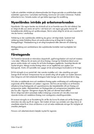 I syfte att underlätta inträdet på arbetsmarknaden bör längre perioder av praktikarbete under
studietiden uppmuntras i samarbete med företag, kommuner och andra institutioner. Praktisk
erfarenhet är bra i fortsatta studier och ger bättre öppningar för anställning.


Nyanländas inträde på arbetsmarknaden
Nyanlända i Vår region besitter stor drivkraft och är en framtida resurs för vårt välstånd. Det
är viktigt att alla som startar ett nytt liv i vårt land och i vår region ges goda chanser till
kompletterande utbildning och språkkunskaper. Det är också viktigt för att de som invandrat hit
inte ska hamna i utanförskap.

Validering av den asylsökandes utbildning ska göras i ett tidigt skede. Systemet med
validering måste förbättras liksom att svensk-undervisning så långt det är möjligt är
företagsförlagd. Yrkesbedömning är ett viktigt komplement eller alternativ till validering.

Mottagandetorg som samlokaliserar den asylsökandes kontakter med myndigheter bör
upprättas.


Företagande
Vår framtid är beroende av människors skaparkraft, uppfinningsrikedom och mod att investera
i sina idéer. Villkoren för att starta och driva företag i Sverige har förbättrats bland annat
genom sänkta skatter och insatser för att lindra företagens regelbörda. Samtidigt återstår det
mycket att göra. Många mindre företag vittnar om en regelbörda som upplevs som
betungande. Andra vill nyanställa men uppger att de sammantagna kostnaderna är för höga.

Ett fritt näringsliv är en central del i den svenska modellen och i den utveckling som gjort
Sverige till ett rikt land. Entreprenören har en särskilt viktig roll att spela i en modern ekonomi.
Utan hängivna och hårt arbetande företagare hade Sverige inte varit det land det är idag.

Vid sidan av etablerade stora och medelstora företag spelar småföretag och småföretagare en
avgörande roll för tillväxten och jobben i regionen. Det finns ett stort behov av att förändra
attityderna kring företagande och uppmärksamma den betydelsefulla roll som företag och
entreprenörer spelar. Medvetenheten om företagandets och entreprenörers betydelse måste
öka hos alla i regionen. Därigenom skapas fler jobb och därmed ökad välfärd.
Det är viktigt med aktivt samarbete mellan Linköpings universitet och inte allra minst med
växande mindre och medelstora företag inom vardagsnära utvecklingsområden.

Ett varierat näringsliv är en förutsättning för att fler ska kunna få arbete och att fler företag och
människor ska söka sig till vår region. Det innebär att även nya områden som idag inte är så
utvecklade måste få en chans att blomma ut och att redan etablerade näringar får möjlighet att
utvecklas ytterligare.

Försvars- och säkerhetsindustrin betyder mycket för regionen.




Sidan 5 av 62
 