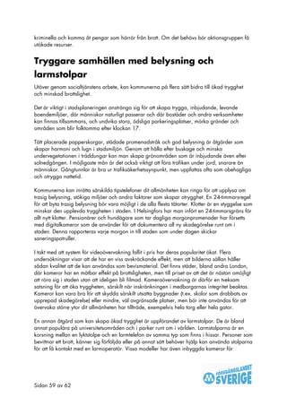 kriminella och komma åt pengar som härrör från brott. Om det behövs bör aktionsgruppen få
utökade resurser.


Tryggare samhällen med belysning och
larmstolpar
Utöver genom socialtjänstens arbete, kan kommunerna på flera sätt bidra till ökad trygghet
och minskad brottslighet.

Det är viktigt i stadsplaneringen anstränga sig för att skapa trygga, inbjudande, levande
boendemiljöer, där människor naturligt passerar och där bostäder och andra verksamheter
kan finnas tillsammans, och undvika stora, ödsliga parkeringsplatser, mörka gränder och
områden som blir folktomma efter klockan 17.

Tätt placerade papperskorgar, städade promenadstråk och god belysning är åtgärder som
skapar harmoni och lugn i stadsmiljön. Genom att hålla efter buskage och minska
undervegetationen i träddungar kan man skapa grönområden som är inbjudande även efter
solnedgången. I möjligaste mån är det också viktigt att föra trafiken under jord, snarare än
människor. Gångtunnlar är bra ur trafiksäkerhetssynpunkt, men uppfattas ofta som obehagliga
och otrygga nattetid.

Kommunerna kan inrätta särskilda tipstelefoner dit allmänheten kan ringa för att upplysa om
trasig belysning, stökiga miljöer och andra faktorer som skapar otrygghet. En 24-timmarsregel
för att byta trasig belysning bör vara möjligt i de alla flesta tätorter. Klotter är en styggelse som
minskar den upplevda tryggheten i staden. I Helsingfors har man infört en 24-timmarsgräns för
allt nytt klotter. Pensionärer och hundägare som tar dagliga morgonpromenader har försetts
med digitalkameror som de använder för att dokumentera all ny skadegörelse runt om i
staden. Denna rapporteras varje morgon in till staden som under dagen skickar
saneringspatruller.

I takt med att system för videoövervakning fallit i pris har deras popularitet ökat. Flera
undersökningar visar att de har en viss avskräckande effekt, men att bilderna sällan håller
sådan kvalitet att de kan användas som bevismaterial. Det finns städer, bland andra London,
där kameror har en mätbar effekt på brottsligheten, men till priset av att det är nästan omöjligt
att röra sig i staden utan att ideligen bli filmad. Kameraövervakning är därför en tveksam
satsning för att öka tryggheten, särskilt när inskränkningen i medborgarnas integritet beaktas.
Kameror kan vara bra för att skydda särskilt utsatta byggnader (t.ex. skolor som drabbats av
upprepad skadegörelse) eller mindre, väl avgränsade platser, men bör inte användas för att
övervaka större ytor dit allmänheten har tillträde, exempelvis hela torg eller hela gator.

En annan åtgärd som kan skapa ökad trygghet är uppförandet av larmstolpar. De är bland
annat populära på universitetsområden och i parker runt om i världen. Larmstolparna är en
korsning mellan en lyktstolpe och en larmtelefon av samma typ som finns i hissar. Personer som
bevittnar ett brott, känner sig förföljda eller på annat sätt behöver hjälp kan använda stolparna
för att få kontakt med en larmoperatör. Vissa modeller har även inbyggda kameror för




Sidan 59 av 62
 