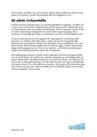 kommunikation och blåljus som startar vid larm. Sådana stolpar skulle kunna placeras ut på
platser som drabbats av särskilt hög brottslighet eller där otryggheten är stor.


Ett stärkt civilsamhälle
Enskilda människors engagemang är av avgörande betydelse för tryggheten i samhället. Om
vi bryr oss om varandra och är uppmärksamma på Vår omgivning har vi lättare både att se
om någon behöver hjälp och om något misstänkt pågår. Personer med starka sociala nätverk
är också mindre benägna att begå brott än personer med svagare kopplingar till sin
omgivning. Ett livskraftigt föreningsliv är en komponent som visar att civilsamhället är starkt.

En typ av verksamhet som kan öka tryggheten för unga östgötar är nattvandring. Äldre
personers, t.ex. föräldrars eller äldre syskons, närvaro på stan har en lugnande effekt.
Kommunen kan ge stöd genom att bistå med utbildningar, jackor, mobiltelefoner och i vissa
fall minibussar. Nattvandringens ideella natur får dock inte naggas i kanten. Verksamheten
bygger enskilt engagemang - att vi bryr oss om varandra - och det kan inte ersättas genom
insatser med avlönad personal från polisen eller socialtjänsten.

Det medborgerliga ansvaret är centralt, att alla medborgare som önskar ett tryggt samhälle
drar sitt strå till stacken. Att anmäla brott, nattvandra, engagera sig i sitt bostadsområde och
hjälpa medmänniskor i besvärliga situationer är var och en små insatser, men tillsammans är
det summan av alla sådana gärningar som utförs eller inte utförs som avgör samhällsklimatet
och skapar normer för hur vi bör bete oss mot varandra. Stat, kommun och landsting kan göra
stora insatser, men utan stöd i tanke och handling från oss 420 000 östgötar är en varaktig
ökning av tryggheten i länet omöjlig.




Sidan 60 av 62
 