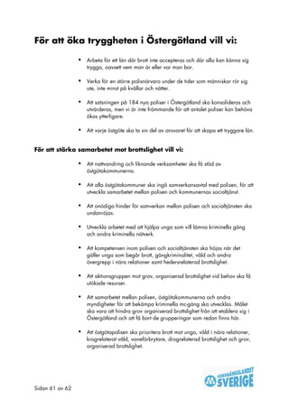 För att öka tryggheten i Östergötland vill vi:

                 •   Arbeta för ett län där brott inte accepteras och där alla kan känna sig
                     trygga, oavsett vem man är eller var man bor.

                 •   Verka för en större polisnärvaro under de tider som människor rör sig
                     ute, inte minst på kvällar och nätter.

                 •   Att satsningen på 184 nya poliser i Östergötland ska konsolideras och
                     utvärderas, men vi är inte främmande för att antalet poliser kan behöva
                     ökas ytterligare.

                 •   Att varje östgöte ska ta sin del av ansvaret för att skapa ett tryggare län.


För att stärka samarbetet mot brottslighet vill vi:

                 •   Att nattvandring och liknande verksamheter ska få stöd av
                     östgötakommunerna.

                 •   Att alla östgötakommuner ska ingå samverkansavtal med polisen, för att
                     utveckla samarbetet mellan polisen och kommunernas socialtjänst.

                 •   Att onödiga hinder för samverkan mellan polisen och socialtjänsten ska
                     undanröjas.

                 •   Utveckla arbetet med att hjälpa unga som vill lämna kriminella gäng
                     och andra kriminella nätverk.

                 •   Att kompetensen inom polisen och socialtjänsten ska höjas när det
                     gäller unga som begår brott, gängkriminalitet, våld och andra
                     övergrepp i nära relationer samt hedersrelaterad brottslighet.

                 •   Att aktionsgruppen mot grov, organiserad brottslighet vid behov ska få
                     utökade resurser.

                 •   Att samarbetet mellan polisen, östgötakommunerna och andra
                     myndigheter för att bekämpa kriminella mc-gäng ska utvecklas. Målet
                     ska vara att hindra grov organiserad brottslighet från att etablera sig i
                     Östergötland och att få bort de grupperingar som redan finns här.

                 •   Att östgötapolisen ska prioritera brott mot unga, våld i nära relationer,
                     krogrelaterat våld, vaneförbrytare, drogrelaterad brottslighet och grov,
                     organiserad brottslighet.




Sidan 61 av 62
 