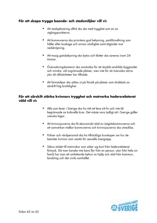 För att skapa trygga boende- och stadsmiljöer vill vi:

                 •   Att stadsplanering alltid ska ske med trygghet som en av
                     utgångspunkterna.

                 •   Att kommunerna ska prioritera god belysning, parkförvaltning som
                     håller efter buskage och annan växtlighet samt åtgärder mot
                     nedskräpning.

                 •   Att trasig gatubelysning ska bytas och klotter ska saneras inom 24
                     timmar.

                 •   Övervakningskameror ska användas för att skydda enskilda byggnader
                     och mindre, väl avgränsade platser, men inte för att övervaka större
                     ytor dit allmänheten har tillträde.

                 •   Att larmstolpar ska sättas ut på försök på platser som drabbats av
                     särskilt hög brottslighet.


För att särskilt stärka kvinnors trygghet och motverka hedersrelaterat
våld vill vi:

                 •   Alla som lever i Sverige ska ha rätt att leva sitt liv och inte bli
                     begränsade av kulturella krav. Det måste vara tydligt att i Sverige gäller
                     svenska lagar.

                 •   Att kvinnojourerna ska få ekonomiskt stöd av östgötakommunerna och
                     att samverkan mellan kommunerna och kvinnojourerna ska utvecklas.

                 •   Poliser och vårdpersonal ska ha tillräckliga kunskaper om hur de
                     bemöter kvinnor som utsatts för sexuella övergrepp.

                 •   Säkra stödet till människor som söker sig bort från hedersrelaterat
                     förtryck. Då man kanske inte bara flyr från en person, utan från hela sin
                     familj har man ett omfattande behov av hjälp och stöd från kommun,
                     landsting och det civila samhället.




Sidan 62 av 62
 