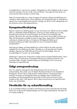 Livsmedelsindustrin i regionen kan utvecklas. Östergötland har alla möjligheter att bli en region
med starkt näringsliv inom det vi kalla ”från jord till bord”. Satsningen på Vreta Kluster som
science park för dessa näringar är oerhört viktig.

Miljö- och energiområdet är en viktig näringsgren för regionen. Många framtidsföretag inom
området är redan etablerade här. Även jordbrukets roll i energiförsörjningen är viktig eftersom
regionen har en del energikrävande industrier samtidigt som det finns stora odlingsarealer som
kan producera råvaror till energiproduktionen.


Kompetensförsörjning
Regionen måste ha ett utbildningssystem som ger människorna stor valfrihet och där samhällets
behov av välutbildad arbetskraft tillgodoses. Forskning och högre utbildning är en viktig
förutsättning för ett brett och varierat näringsliv och en kreativ och utvecklande miljö.
Lärande i alla former ökar människors förmåga att styra sina liv, lösa problem, förändra sig,
delta i det demokratiska samhället och sköta sin egen hälsa. Avgörande för Östergötlands
utveckling är att både människor och företag har lätt tillgång till utbildning och
kompetensutveckling som håller hög kvalitet och svarar mot arbetsmarknadens
kompetensbehov.

Satsningen på college- och lärlingsutbildning är oerhört viktig för att ge fler människor
möjlighet till en bra utbildning och arbete. Samtidigt ser vi att satsningen bör förstärkas
ytterligare. Regionen har hittills hållit sig väl framme med Teknikcollege, Vård- och
omsorgscollege och Transport- och servicecollege.

Utbildningen i regionen bör så långt det är möjligt motsvara framtida bedömda behov. Det är
oerhört viktigt att vid planering av kompetensförsörjning och utbildning att det sker nära
samarbete mellan näringsliv, arbetsförmedling och det offentliga i form av kommuner,
landstinget och regionförbundet.


Tidigt entreprenörsskap
Barn och ungdomar måste genom hela skolsystemet ges insikt och kunskap om
entreprenörskap. Flera studier visar att attityder till entreprenörskap har stor betydelse för
företagande i ett land. Det är viktigt att skolan utbildar eleverna i entreprenörmässigt
tänkande. Kunskaper om företagande behöver grundläggas tidigt. Framtidsfrön på
grundskolan och Ung företagsamhet på gymnasiet är en bra grund att stå på som kan
utvecklas på fler skolor i hela regionen. Det är viktigt att kommunerna och regionförbundet
backar upp verksamheten.


Försökslän för ny arbetsförmedling
Vi ser att arbetsförmedlingen inte alltid är bäst lämpad att matcha arbetssökanden till arbeten.
Därför vill vi se fler privata arbetsförmedlingar som kan hjälpa arbetssökande i alla åldrar till
en varaktig anställning.




Sidan 6 av 62
 