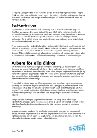 Vi vill göra Östergötland till ett försökslän för privata arbetsförmedlingar i stor skala. Några
försök har gjorts runt om i landet, bland annat i Norrköping, och tidiga utvärderingar visar att
de är minst lika bra som den statliga arbetsförmedlingen på att hitta arbeten och att de har
mer nöjda kunder.


Besöksnäringen
Regionen kan utveckla sin besöks- och turistnäring som är av stor betydelse för en positiv
utveckling av regionen. Den bidrar också i hög grad till att stärka regionens identitet och
marknadsföring i Sverige och utomlands. Med besöksnäringen inbegriper vi både privatturister
och besökande i arbetet och föreningslivet, exempelvis deltagare på kongresser och
konferenser. Det är viktigt i arbetet med besöksnäringen vara medveten om att en privatturist
kan bli affärsbesökare och tvärt om.

Vi har en stor potential i en bred kultursektor i regionen där vi kan bland annat inbegripa vårt
kulturarv, scenkonsterna och den museala sektorn. Vi borde vara oerhört intressanta inom alla
dessa områden. Vi har också attraktiva naturområden i regionen, till exempel Vättern,
Omberg, Tåkern, slättlandskapet, bergslagen i norr och skogs- och insjöområdet i söder, vilket
är områden som kan utvecklas kraftfullt med avseende på upplevelse- och turismnäringen.



Arbete för alla åldrar
Arbetsmarknadens struktur genomgår en omfattande förändring. De industriarbeten som
dominerat det senaste halvseklet blir allt färre. I deras ställe växer en ny tjänstemarknad fram
med arbeten vi inte kunnat föreställa oss för tio år sedan. Dagens ungdomars framtid skiljer sig
markant från den som dagens äldre hade. Att behålla samma arbete livet ut är inte längre ett
ideal och möjligheten att byta såväl arbetsgivare som bransch flera gånger under sin tid på
arbetsmarknaden blir alltmer vanligt.

Vi ser också att många av de okvalificerade arbeten som var tidigare generationers ungas
första steg in i arbetslivet idag har rationaliserats bort. Springpojkar, vaktmästare och andra
enkla arbeten utförs idag inte alls eller har effektiviserats så att antalet tillgängliga arbeten
minskat. Vi tror inte på en återgång till gårdagens arbeten, istället ser vi att lösningen ligger i
att förbereda dagens unga inför de arbeten som morgondagens arbetsmarknad har att
erbjuda.

Sverige har den näst högsta ungdomsarbetslösheten i EU. Enligt färska siffror stiger
arbetslösheten snabbast bland unga människor. Detta är särskilt allvarligt då vi vet att en liten
arbetslivserfarenhet kombinerat med arbetslöshet ökar risken att hamna i ett permanent
utanförskap.

Av dessa arbetslösa ungdomar har var fjärde varit arbetslös längre än sex månader och
klassas alltså som långtidsarbetslösa. Att vara långtidsarbetslös innebär att det är svårare att ta
sig tillbaks i arbete oavsett ålder. För ungdomar är det särskilt allvarligt eftersom man oftast
saknar eller bara har en mycket kort tid i arbete bakom sig.




Sidan 7 av 62
 