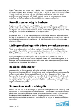 Även i Östergötland syns samma trend. I oktober 2009 låg ungdomsarbetslösheten i länet på
närmare 10 procent. Värst drabbat är Boxholm där 13 procent av ungdomarna saknar arbete.
Totalt är över 7 000 ungdomar inskrivna vid arbetsförmedlingarna. Vi ser med oro på
arbetslösheten bland ungdomar och föreslår kraftfulla insatser för att ge ungdomar ökade
möjligheter att skaffa ett arbete och kunna påbörja sin resa genom arbetslivet.


Praktik som en väg in i arbete
Ungdomar som får möjlighet till praktik förbättrar sina chanser att få en fast anställning efter
praktikperioden. Antingen hos den arbetsgivare dit praktiken är förlagd eller hos en annan
arbetsgivare som ser praktiken som en merit. Tyvärr är antalet praktikplatser begränsat och få
arbetsgivare anmäler spontant att de kan ta emot praktikanter.

Politiken kan verka för att öka antalet tillgängliga praktikplatser. Landsting och kommuner är
både stora arbetsgivare och genomför omfattande upphandlingar av tjänster varje år. Genom
att ställa krav på ett visst antal praktikplatser i de offentliga upphandlingarna kan man öka
utbudet av sådana.


Lärlingsutbildningar för bättre yrkeskompetens
Vi tror på en arbetsmarknad med många ingångar. Yrkesutbildningar, högskolestudier,
sommarjobb och praktik har varit några av de klassiska vägarna till en varaktig anställning.
Lärlingsutbildningarna har under Alliansregeringen åter införts som en ny väg in i arbete.

Vi ser positivt på lärlingsutbildningarna som en möjlighet för ungdomar som vill få en
yrkesutbildning. Genom att värva studier och praktik stärker man elevernas möjligheter att få
ett arbete efter avslutade gymnasiestudier. Därför vill vi utveckla lärlingsutbildningarna i länet
och erbjuda fler gymnasister detta alternativ.


Regional delaktighet
Östergötland är en dynamisk region och ett län med goda kommunikationer mellan
kommunerna. Östgötapendeln och länstrafiken ger goda möjligheter för människor att pendla
mellan hem och arbete. Ungdomsarbetslösheten är inte jämnt fördelad över länet, vissa
kommuner har färre ungdomar i arbete än andra. Därför är det viktigt att se till hela länet när
man försöker matcha arbetssökande med en lämplig anställning. Varje arbetslös ungdom är
en angelägenhet för hela regionen, inte bara den lokala arbetsförmedling som ligger närmst
ungdomens folkbokföringsadress.


Samverkan skola - näringsliv
En kritik som ofta hörs är att utbildningar på gymnasie- och högskolenivå inte i tillräcklig grad
är anpassad till förväntningarna från arbetsmarknaden. Ungdomar kan sällan konkurrera med
äldre i fråga om arbetslivserfarenhet, istället är en av deras främsta fördelar att de har färska
kunskaper i de senaste teknikerna. Därför är det viktigt att utbildningsgivarna i länet,
gymnasier och universitetet, arbetar nära näringslivet för att utforma så relevanta utbildningar
som möjligt.



Sidan 8 av 62
 