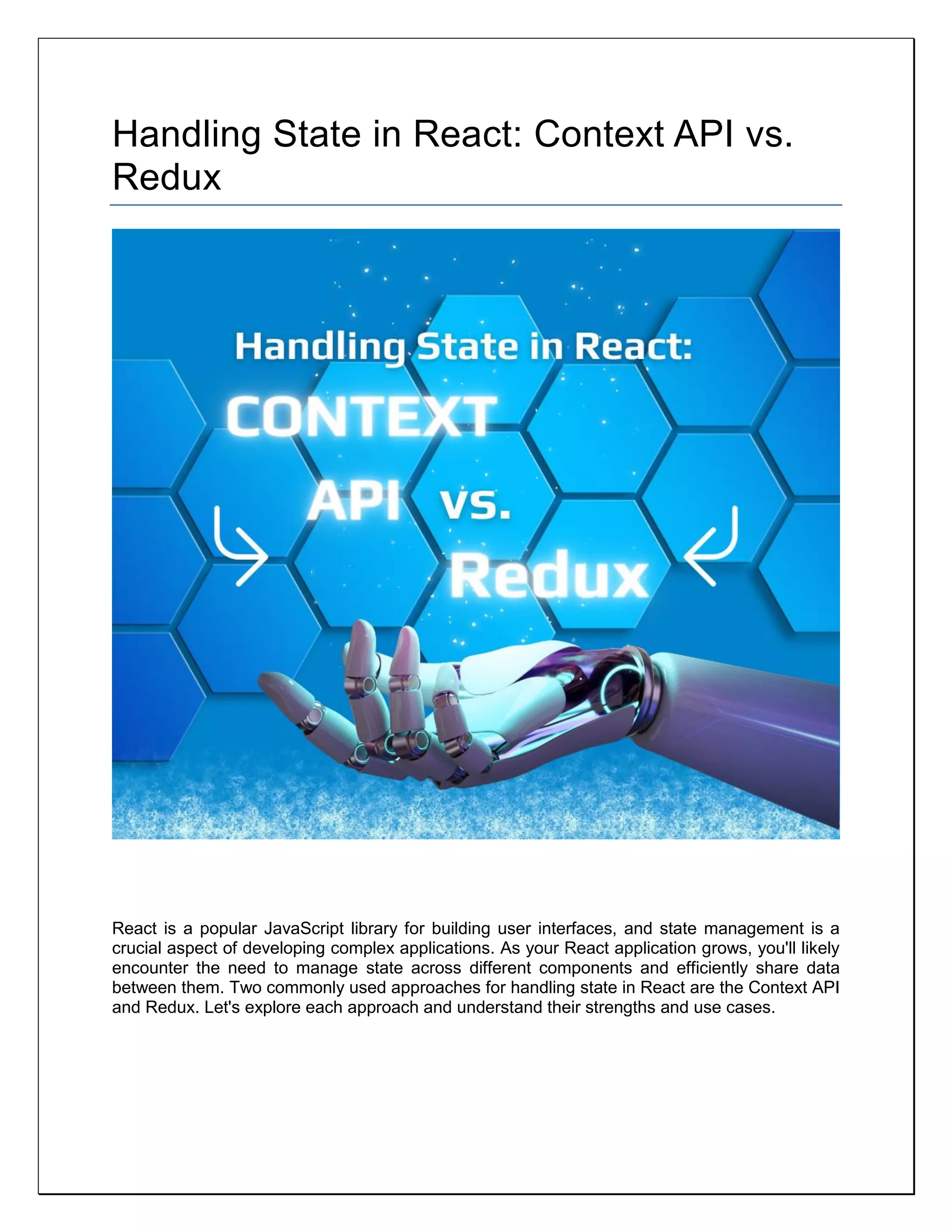 Handling State in React: Context API vs.
Redux
React is a popular JavaScript library for building user interfaces, and state management is a
crucial aspect of developing complex applications. As your React application grows, you'll likely
encounter the need to manage state across different components and efficiently share data
between them. Two commonly used approaches for handling state in React are the Context API
and Redux. Let's explore each approach and understand their strengths and use cases.
 