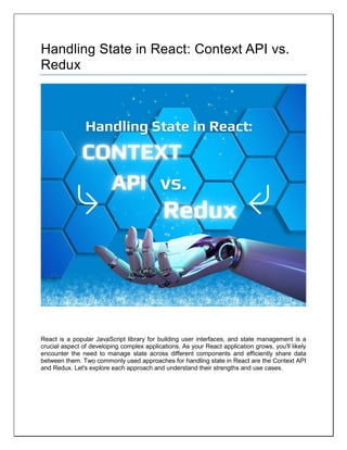 Handling State in React: Context API vs.
Redux
React is a popular JavaScript library for building user interfaces, and state management is a
crucial aspect of developing complex applications. As your React application grows, you'll likely
encounter the need to manage state across different components and efficiently share data
between them. Two commonly used approaches for handling state in React are the Context API
and Redux. Let's explore each approach and understand their strengths and use cases.
 