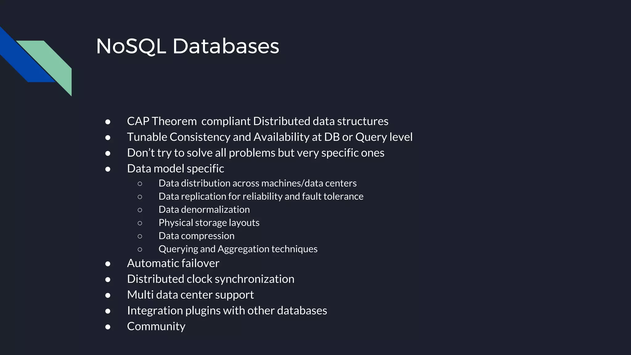 NoSQL Databases
● CAP Theorem compliant Distributed data structures
● Tunable Consistency and Availability at DB or Query level
● Don’t try to solve all problems but very specific ones
● Data model specific
○ Data distribution across machines/data centers
○ Data replication for reliability and fault tolerance
○ Data denormalization
○ Physical storage layouts
○ Data compression
○ Querying and Aggregation techniques
● Automatic failover
● Distributed clock synchronization
● Multi data center support
● Integration plugins with other databases
● Community
 