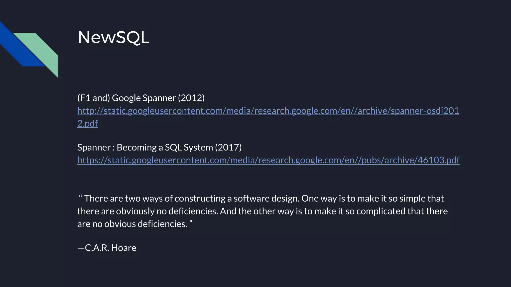 NewSQL
(F1 and) Google Spanner (2012)
http://static.googleusercontent.com/media/research.google.com/en//archive/spanner-osdi201
2.pdf
Spanner : Becoming a SQL System (2017)
https://static.googleusercontent.com/media/research.google.com/en//pubs/archive/46103.pdf
“ There are two ways of constructing a software design. One way is to make it so simple that
there are obviously no deficiencies. And the other way is to make it so complicated that there
are no obvious deficiencies. ”
—C.A.R. Hoare
 