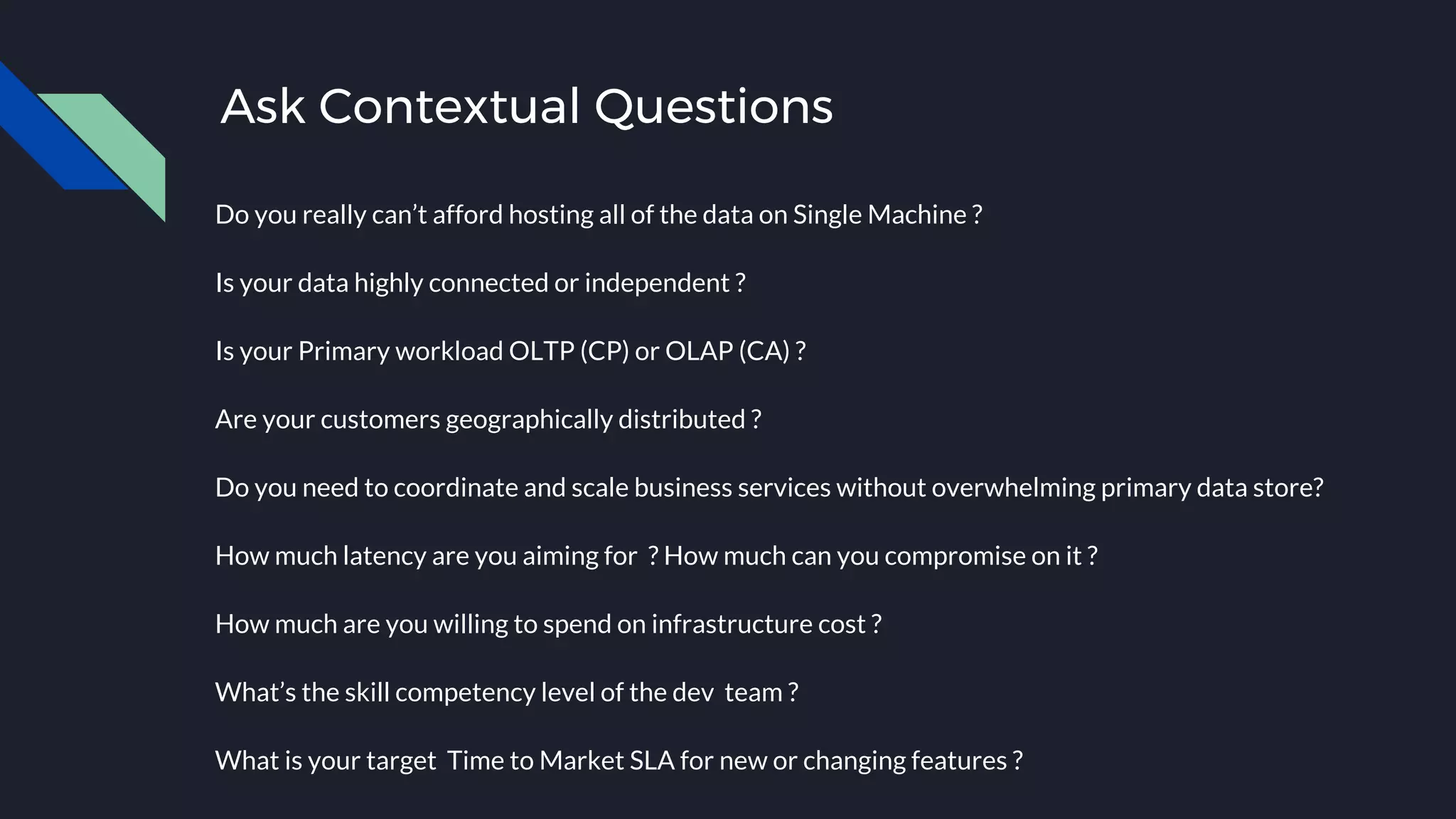 Ask Contextual Questions
Do you really can’t afford hosting all of the data on Single Machine ?
Is your data highly connected or independent ?
Is your Primary workload OLTP (CP) or OLAP (CA) ?
Are your customers geographically distributed ?
Do you need to coordinate and scale business services without overwhelming primary data store?
How much latency are you aiming for ? How much can you compromise on it ?
How much are you willing to spend on infrastructure cost ?
What’s the skill competency level of the dev team ?
What is your target Time to Market SLA for new or changing features ?
 