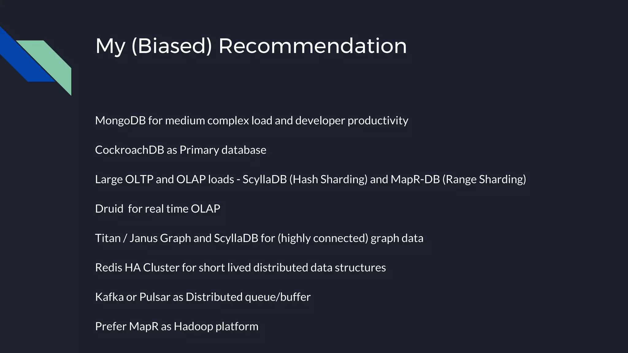 My (Biased) Recommendation
MongoDB for medium complex load and developer productivity
CockroachDB as Primary database
Large OLTP and OLAP loads - ScyllaDB (Hash Sharding) and MapR-DB (Range Sharding)
Druid for real time OLAP
Titan / Janus Graph and ScyllaDB for (highly connected) graph data
Redis HA Cluster for short lived distributed data structures
Kafka or Pulsar as Distributed queue/buffer
Prefer MapR as Hadoop platform
 
