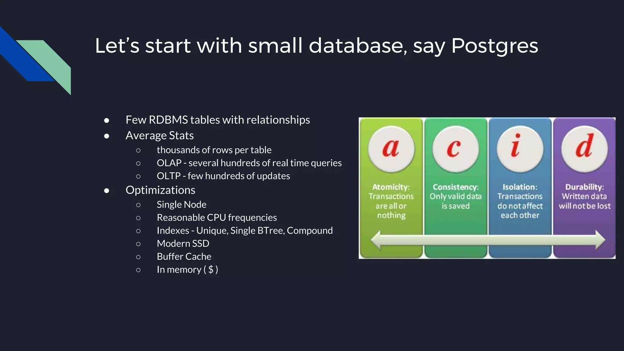 Let’s start with small database, say Postgres
● Few RDBMS tables with relationships
● Average Stats
○ thousands of rows per table
○ OLAP - several hundreds of real time queries
○ OLTP - few hundreds of updates
● Optimizations
○ Single Node
○ Reasonable CPU frequencies
○ Indexes - Unique, Single BTree, Compound
○ Modern SSD
○ Buffer Cache
○ In memory ( $ )
 