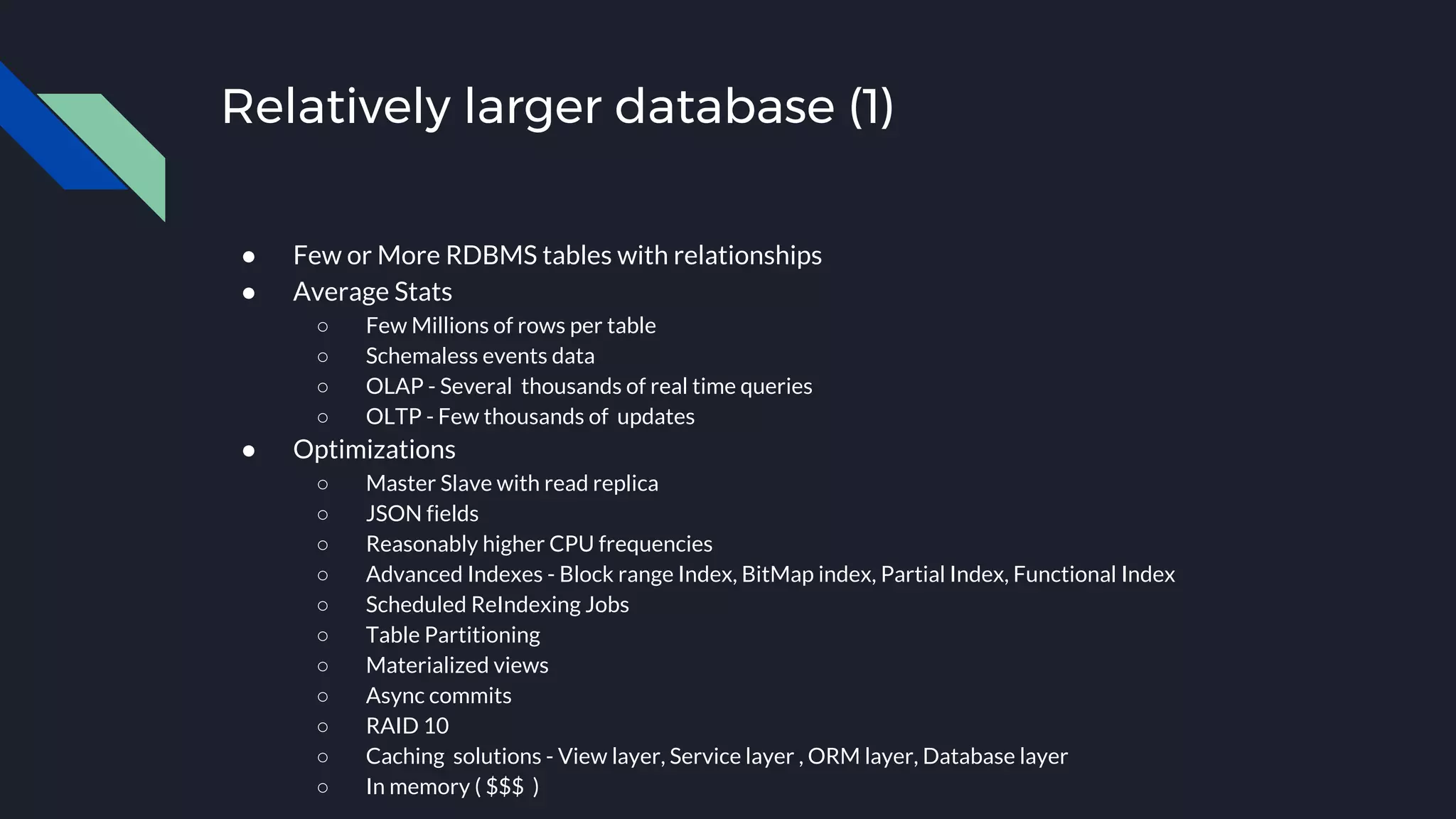 Relatively larger database (1)
● Few or More RDBMS tables with relationships
● Average Stats
○ Few Millions of rows per table
○ Schemaless events data
○ OLAP - Several thousands of real time queries
○ OLTP - Few thousands of updates
● Optimizations
○ Master Slave with read replica
○ JSON fields
○ Reasonably higher CPU frequencies
○ Advanced Indexes - Block range Index, BitMap index, Partial Index, Functional Index
○ Scheduled ReIndexing Jobs
○ Table Partitioning
○ Materialized views
○ Async commits
○ RAID 10
○ Caching solutions - View layer, Service layer , ORM layer, Database layer
○ In memory ( $$$ )
 