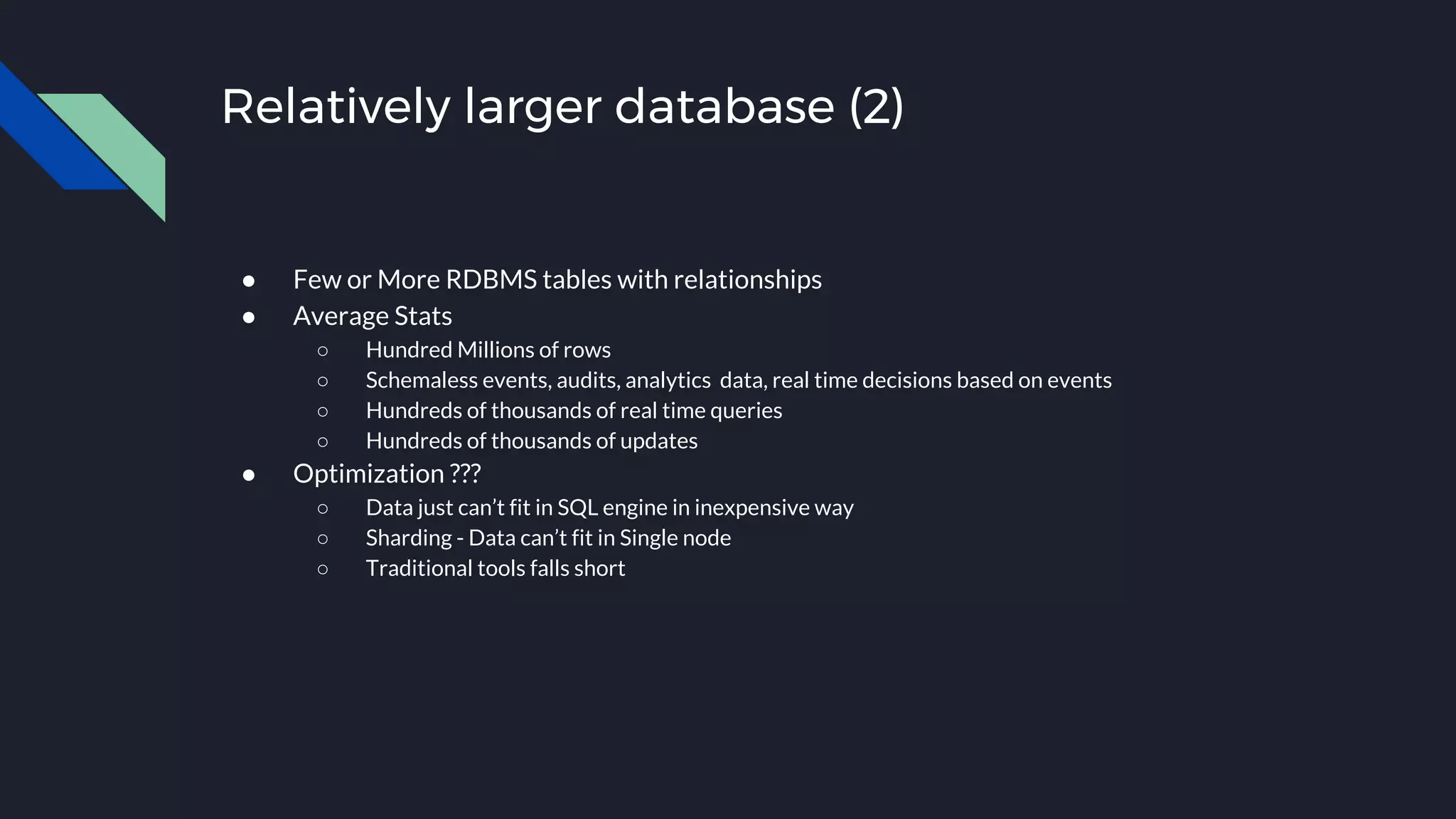 Relatively larger database (2)
● Few or More RDBMS tables with relationships
● Average Stats
○ Hundred Millions of rows
○ Schemaless events, audits, analytics data, real time decisions based on events
○ Hundreds of thousands of real time queries
○ Hundreds of thousands of updates
● Optimization ???
○ Data just can’t fit in SQL engine in inexpensive way
○ Sharding - Data can’t fit in Single node
○ Traditional tools falls short
 