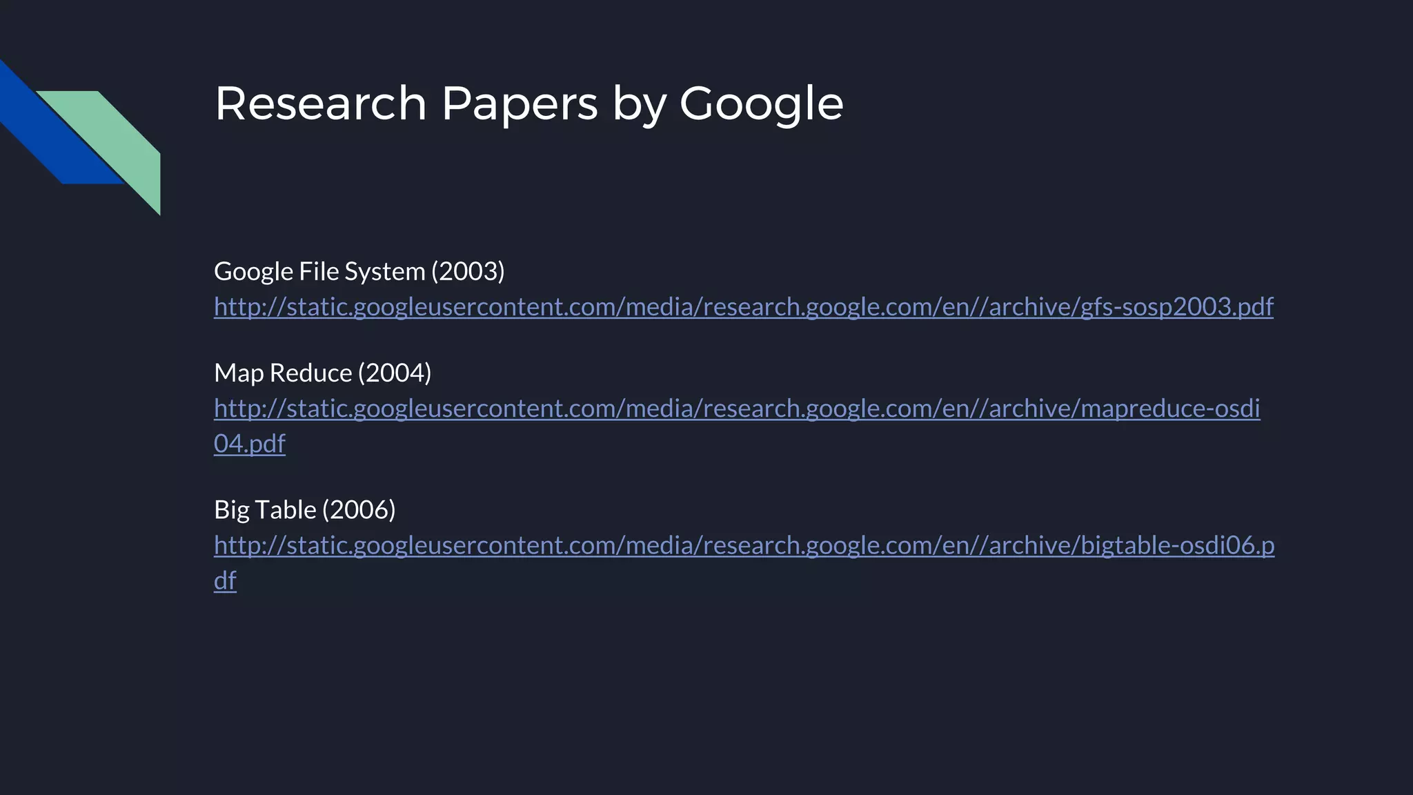 Research Papers by Google
Google File System (2003)
http://static.googleusercontent.com/media/research.google.com/en//archive/gfs-sosp2003.pdf
Map Reduce (2004)
http://static.googleusercontent.com/media/research.google.com/en//archive/mapreduce-osdi
04.pdf
Big Table (2006)
http://static.googleusercontent.com/media/research.google.com/en//archive/bigtable-osdi06.p
df
 