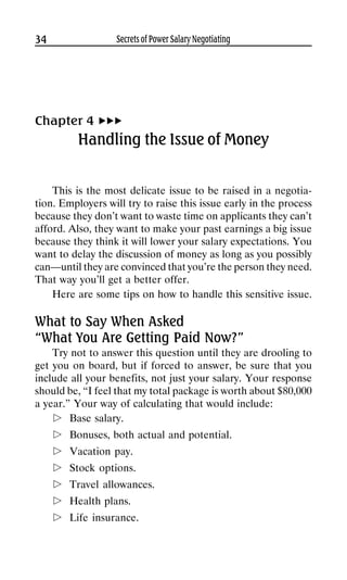 34                 Secrets of Power Salary Negotiating




Chapter 4
          Handling the Issue of Money


    This is the most delicate issue to be raised in a negotia-
tion. Employers will try to raise this issue early in the process
because they don’t want to waste time on applicants they can’t
afford. Also, they want to make your past earnings a big issue
because they think it will lower your salary expectations. You
want to delay the discussion of money as long as you possibly
can—until they are convinced that you’re the person they need.
That way you’ll get a better offer.
    Here are some tips on how to handle this sensitive issue.

What to Say When Asked
“What You Are Getting Paid Now?”
    Try not to answer this question until they are drooling to
get you on board, but if forced to answer, be sure that you
include all your benefits, not just your salary. Your response
should be, “I feel that my total package is worth about $80,000
a year.” Your way of calculating that would include:
        Base salary.
        Bonuses, both actual and potential.
        Vacation pay.
        Stock options.
        Travel allowances.
        Health plans.
        Life insurance.
 