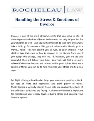 Handling the Stress & Emotions of
                Divorce

Divorce is one of the most stressful events that can occur in life. It
often represents the loss of hopes and dreams, not only for you, but for
your children as well. Give yourself permission to take care of yourself;
take a bath, go for a run or a hike, go out to lunch with friends, go to a
movie… relax. This will benefit you, as well, as your children. Your
children take their cues on how to respond to the divorce from you; if
you accept this change, they will too. If, however, you are sad and
sorrowful, they will follow your lead. Your kids will feel a lot more
relaxed if they see that you are relaxed and in good spirits. Here are a
couple of things you can do to help minimize your stress and help you
cope:



Eat Right - Eating a healthy diet helps you maintain a positive outlook.
Eat lots of fruits and vegetables and drink plenty of water.
Multivitamins, especially vitamin B, can help you combat the effects of
the additional stress you are facing. A vitamin B complex is important
for maintaining your energy level, reducing stress and boosting your
immune system.
 