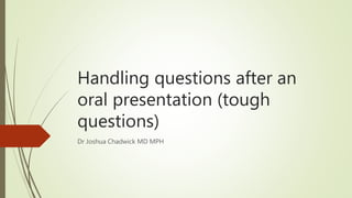 Handling questions after an
oral presentation (tough
questions)
Dr Joshua Chadwick MD MPH
 