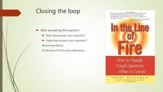Closing the loop
 After answering the question
 Does that answer your question?
 Hope that answers your question?
Recommendation:
In the line of fire by Jerry Weissman
 