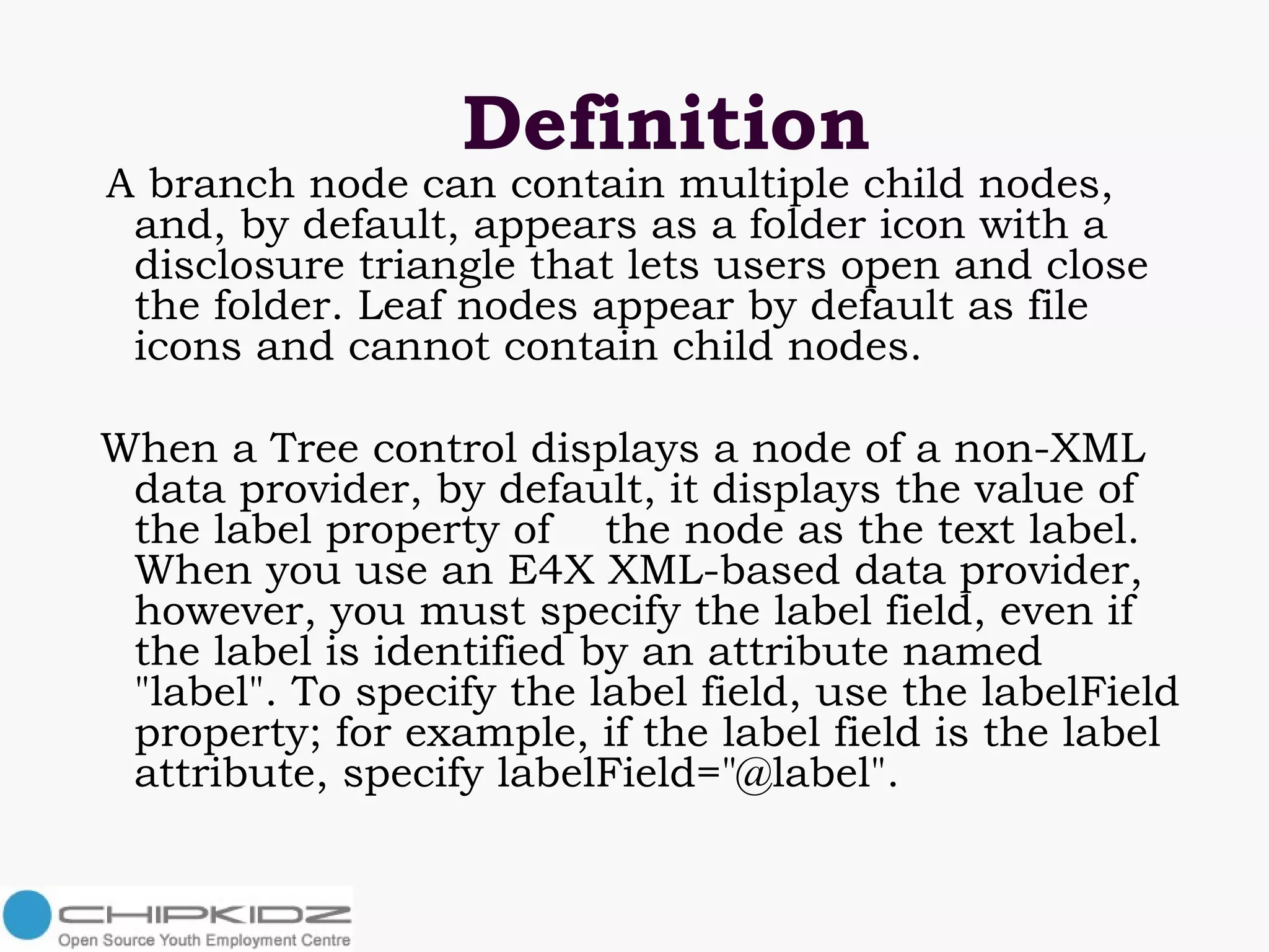 Definition A branch node can contain multiple child nodes, and, by default, appears as a folder icon with a disclosure triangle that lets users open and close the folder. Leaf nodes appear by default as file icons and cannot contain child nodes. When a Tree control displays a node of a non-XML data provider, by default, it displays the value of the label property of  the node as the text label. When you use an E4X XML-based data provider, however, you must specify the label field, even if the label is identified by an attribute named "label". To specify the label field, use the labelField property; for example, if the label field is the label attribute, specify labelField="@label". 
