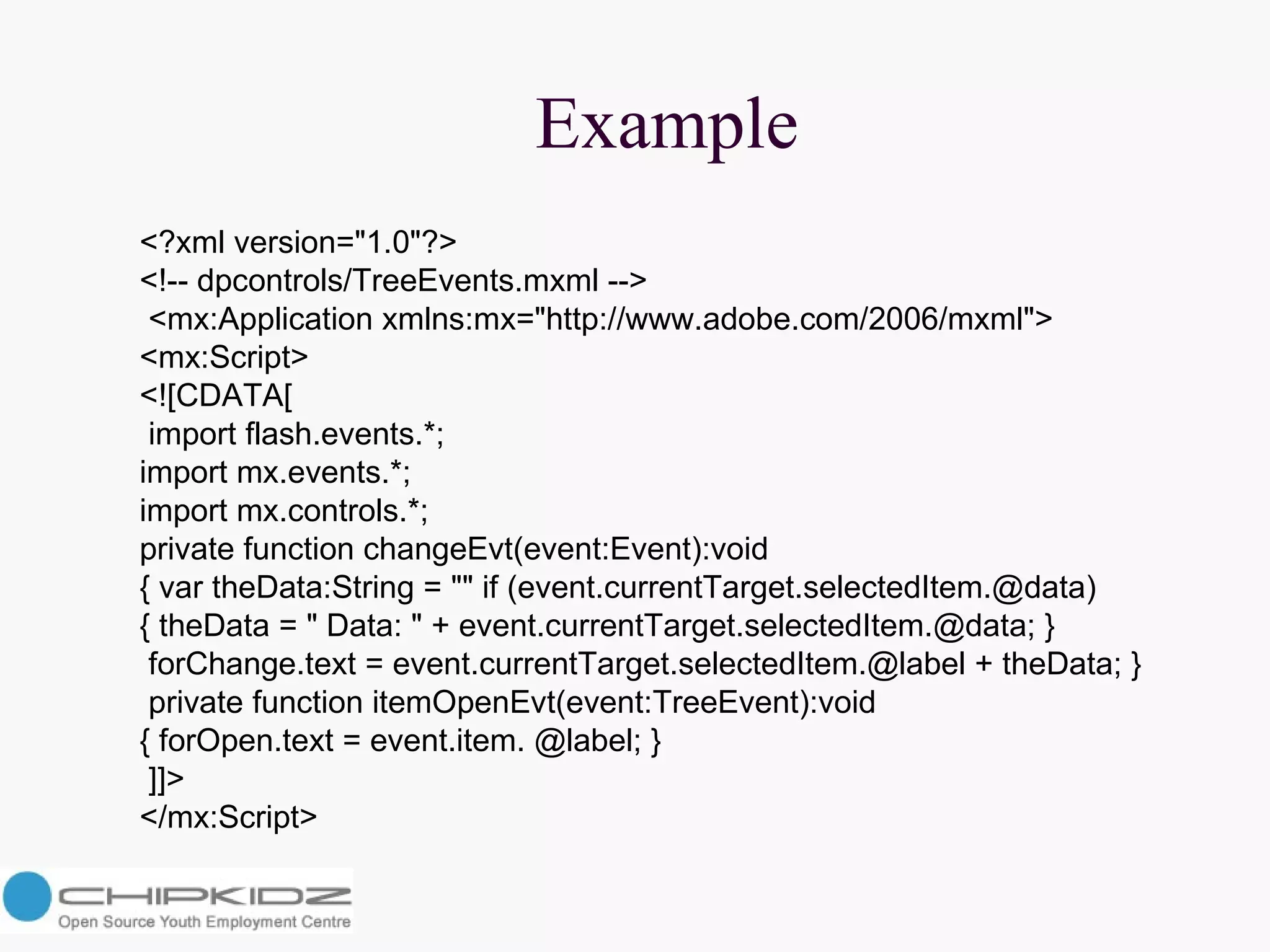 Example <?xml version="1.0"?>  <!-- dpcontrols/TreeEvents.mxml --> <mx:Application xmlns:mx="http://www.adobe.com/2006/mxml">  <mx:Script>  <![CDATA[ import flash.events.*;  import mx.events.*;  import mx.controls.*;  private function changeEvt(event:Event):void  { var theData:String = "" if (event.currentTarget.selectedItem.@data)  { theData = " Data: " + event.currentTarget.selectedItem.@data; } forChange.text = event.currentTarget.selectedItem.@label + theData; } private function itemOpenEvt(event:TreeEvent):void  { forOpen.text = event.item. @label; } ]]>  </mx:Script>  
