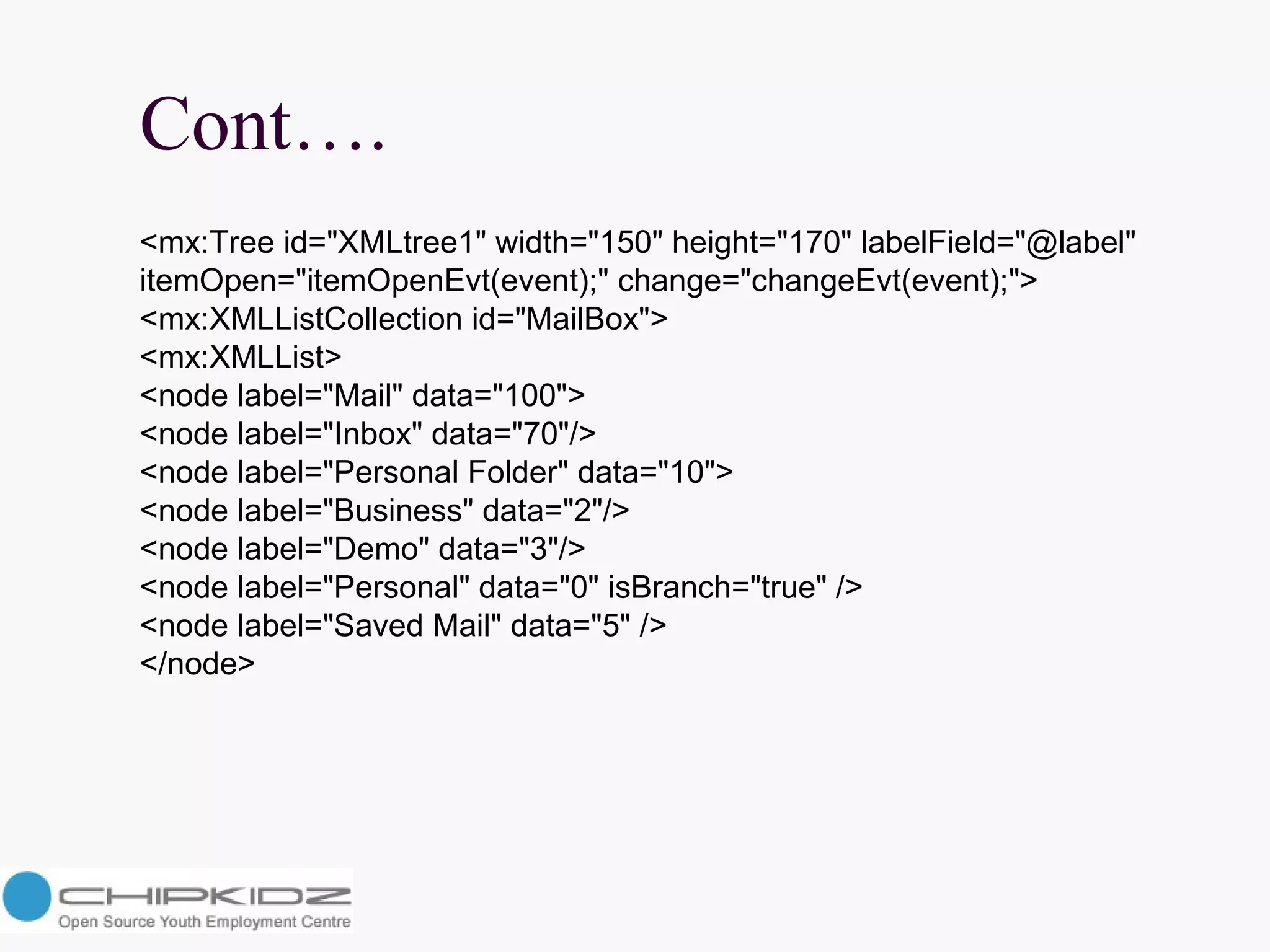 Cont…. <mx:Tree id="XMLtree1" width="150" height="170" labelField="@label"  itemOpen="itemOpenEvt(event);" change="changeEvt(event);">  <mx:XMLListCollection id="MailBox">  <mx:XMLList>  <node label="Mail" data="100">  <node label="Inbox" data="70"/>  <node label="Personal Folder" data="10">  <node label="Business" data="2"/>  <node label="Demo" data="3"/>  <node label="Personal" data="0" isBranch="true" />  <node label="Saved Mail" data="5" />  </node>  