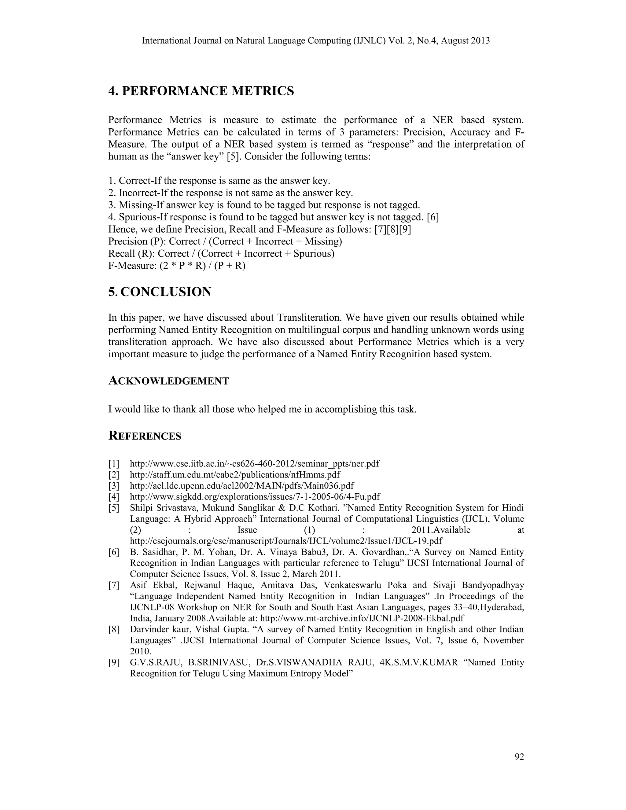 International Journal on Natural Language Computing (IJNLC) Vol. 2, No.4, August 2013 92 4. PERFORMANCE METRICS Performance Metrics is measure to estimate the performance of a NER based system. Performance Metrics can be calculated in terms of 3 parameters: Precision, Accuracy and F- Measure. The output of a NER based system is termed as “response” and the interpretation of human as the “answer key” [5]. Consider the following terms: 1. Correct-If the response is same as the answer key. 2. Incorrect-If the response is not same as the answer key. 3. Missing-If answer key is found to be tagged but response is not tagged. 4. Spurious-If response is found to be tagged but answer key is not tagged. [6] Hence, we define Precision, Recall and F-Measure as follows: [7][8][9] Precision (P): Correct / (Correct + Incorrect + Missing) Recall (R): Correct / (Correct + Incorrect + Spurious) F-Measure: (2 * P * R) / (P + R) 5. CONCLUSION In this paper, we have discussed about Transliteration. We have given our results obtained while performing Named Entity Recognition on multilingual corpus and handling unknown words using transliteration approach. We have also discussed about Performance Metrics which is a very important measure to judge the performance of a Named Entity Recognition based system. ACKNOWLEDGEMENT I would like to thank all those who helped me in accomplishing this task. REFERENCES [1] http://www.cse.iitb.ac.in/~cs626-460-2012/seminar_ppts/ner.pdf [2] http://staff.um.edu.mt/cabe2/publications/nfHmms.pdf [3] http://acl.ldc.upenn.edu/acl2002/MAIN/pdfs/Main036.pdf [4] http://www.sigkdd.org/explorations/issues/7-1-2005-06/4-Fu.pdf [5] Shilpi Srivastava, Mukund Sanglikar & D.C Kothari. ”Named Entity Recognition System for Hindi Language: A Hybrid Approach” International Journal of Computational Linguistics (IJCL), Volume (2) : Issue (1) : 2011.Available at http://cscjournals.org/csc/manuscript/Journals/IJCL/volume2/Issue1/IJCL-19.pdf [6] B. Sasidhar, P. M. Yohan, Dr. A. Vinaya Babu3, Dr. A. Govardhan,.“A Survey on Named Entity Recognition in Indian Languages with particular reference to Telugu” IJCSI International Journal of Computer Science Issues, Vol. 8, Issue 2, March 2011. [7] Asif Ekbal, Rejwanul Haque, Amitava Das, Venkateswarlu Poka and Sivaji Bandyopadhyay “Language Independent Named Entity Recognition in Indian Languages” .In Proceedings of the IJCNLP-08 Workshop on NER for South and South East Asian Languages, pages 33–40,Hyderabad, India, January 2008.Available at: http://www.mt-archive.info/IJCNLP-2008-Ekbal.pdf [8] Darvinder kaur, Vishal Gupta. “A survey of Named Entity Recognition in English and other Indian Languages” .IJCSI International Journal of Computer Science Issues, Vol. 7, Issue 6, November 2010. [9] G.V.S.RAJU, B.SRINIVASU, Dr.S.VISWANADHA RAJU, 4K.S.M.V.KUMAR “Named Entity Recognition for Telugu Using Maximum Entropy Model” 