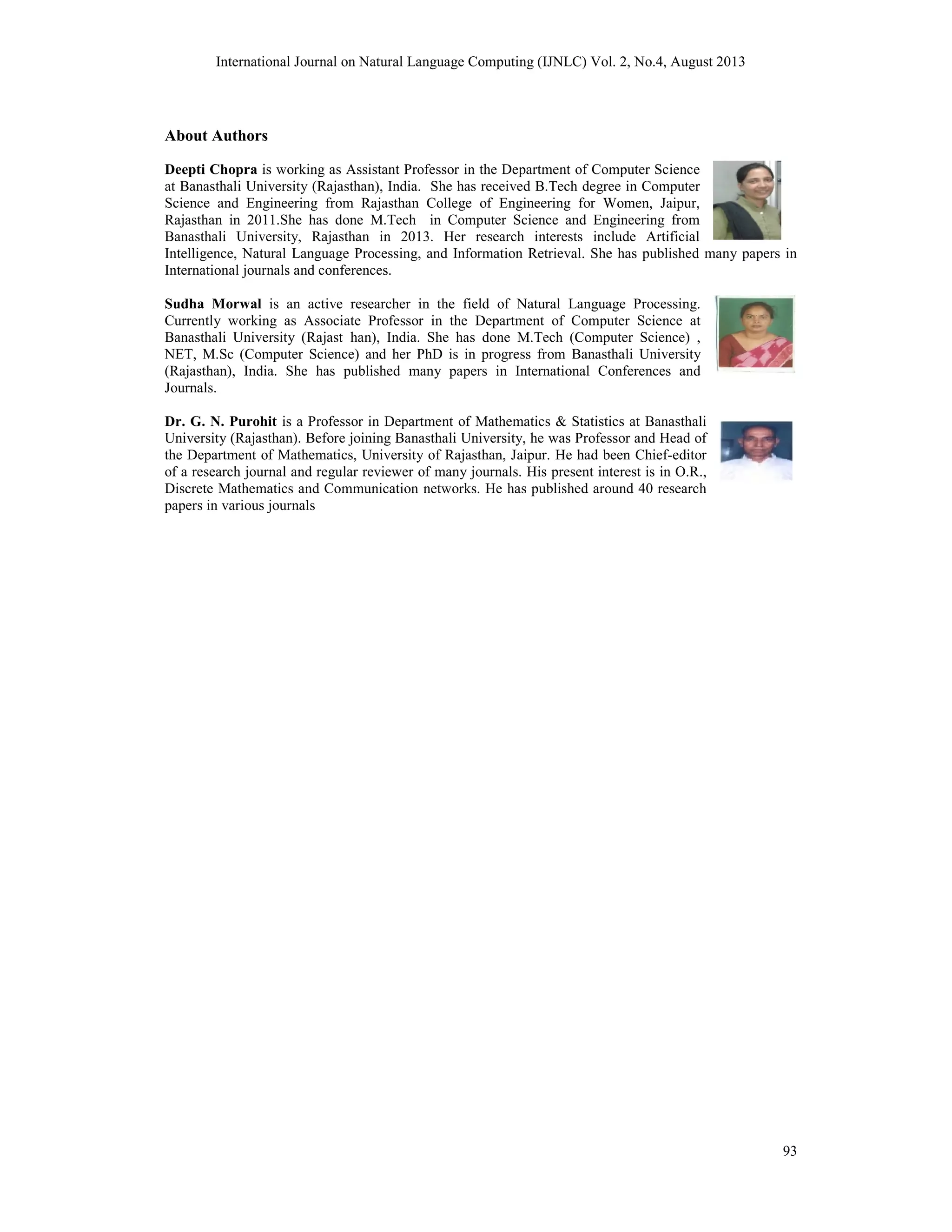 International Journal on Natural Language Computing (IJNLC) Vol. 2, No.4, August 2013 93 About Authors Deepti Chopra is working as Assistant Professor in the Department of Computer Science at Banasthali University (Rajasthan), India. She has received B.Tech degree in Computer Science and Engineering from Rajasthan College of Engineering for Women, Jaipur, Rajasthan in 2011.She has done M.Tech in Computer Science and Engineering from Banasthali University, Rajasthan in 2013. Her research interests include Artificial Intelligence, Natural Language Processing, and Information Retrieval. She has published many papers in International journals and conferences. Sudha Morwal is an active researcher in the field of Natural Language Processing. Currently working as Associate Professor in the Department of Computer Science at Banasthali University (Rajast han), India. She has done M.Tech (Computer Science) , NET, M.Sc (Computer Science) and her PhD is in progress from Banasthali University (Rajasthan), India. She has published many papers in International Conferences and Journals. Dr. G. N. Purohit is a Professor in Department of Mathematics & Statistics at Banasthali University (Rajasthan). Before joining Banasthali University, he was Professor and Head of the Department of Mathematics, University of Rajasthan, Jaipur. He had been Chief-editor of a research journal and regular reviewer of many journals. His present interest is in O.R., Discrete Mathematics and Communication networks. He has published around 40 research papers in various journals 
