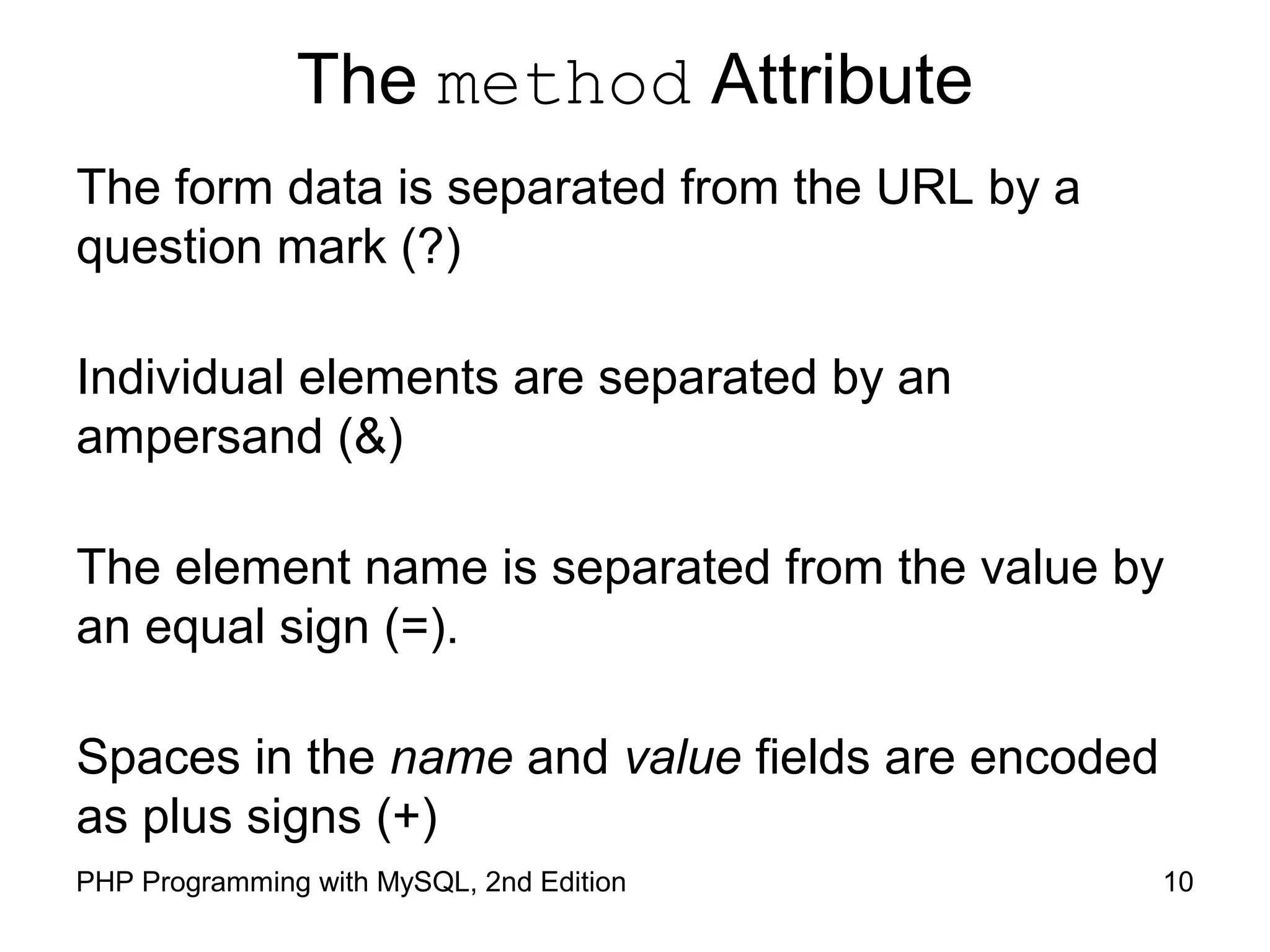 10PHP Programming with MySQL, 2nd Edition
The method Attribute
The form data is separated from the URL by a question
mark (?)
Individual elements are separated by an ampersand (&)
The element name is separated from the value by an
equal sign (=).
Spaces in the name and value fields are encoded as plus
signs (+)
 