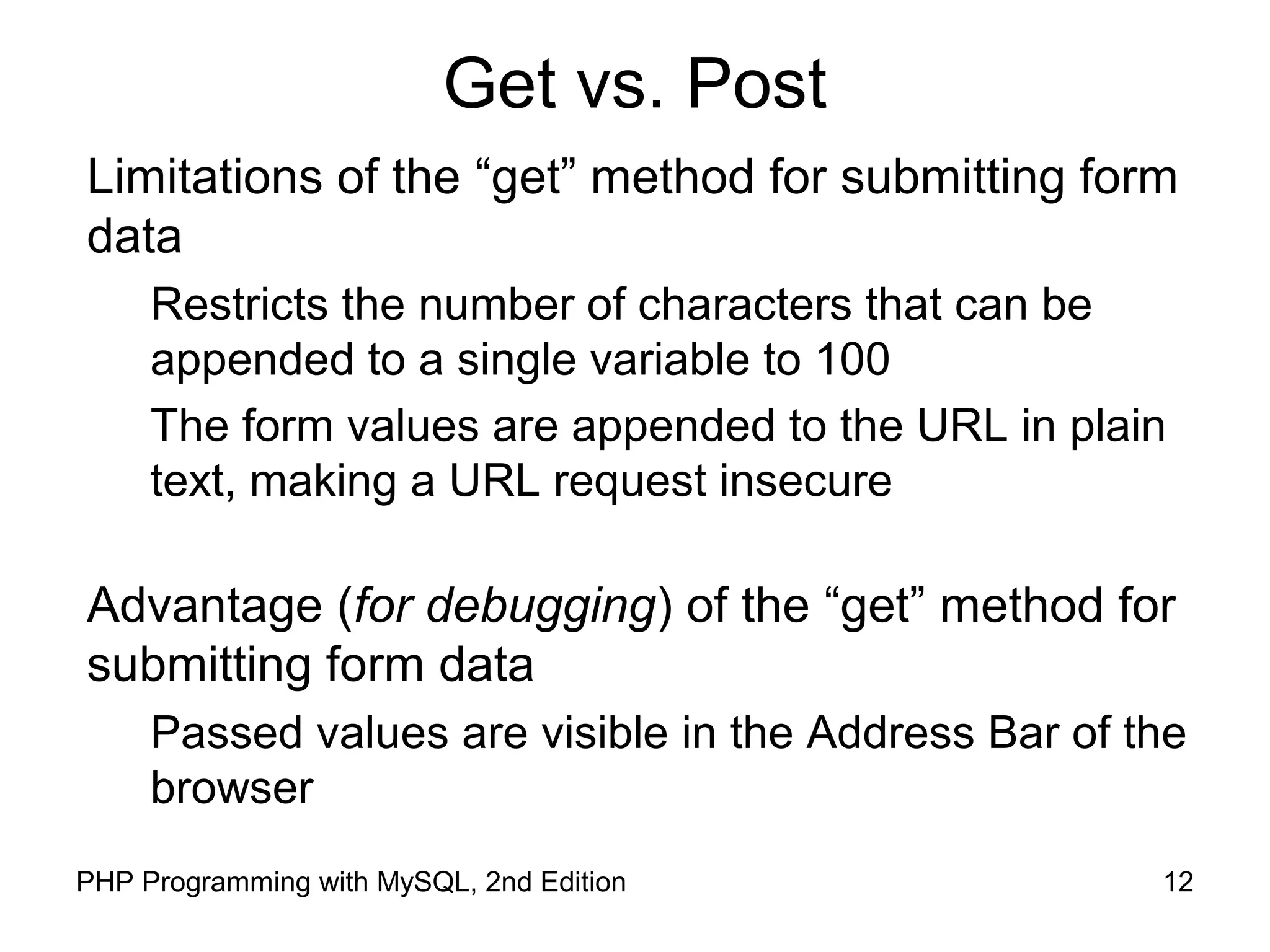 12PHP Programming with MySQL, 2nd Edition
Get method Pros/Cons
Limitations of the “get” method for submitting form data
Restricts the number of characters that can be
appended to a single variable to 100
The form values are appended to the URL in plain text,
making a URL request insecure
Advantage (for debugging) of the “get” method for
submitting form data
Passed values are visible in the Address Bar of the
browser
 