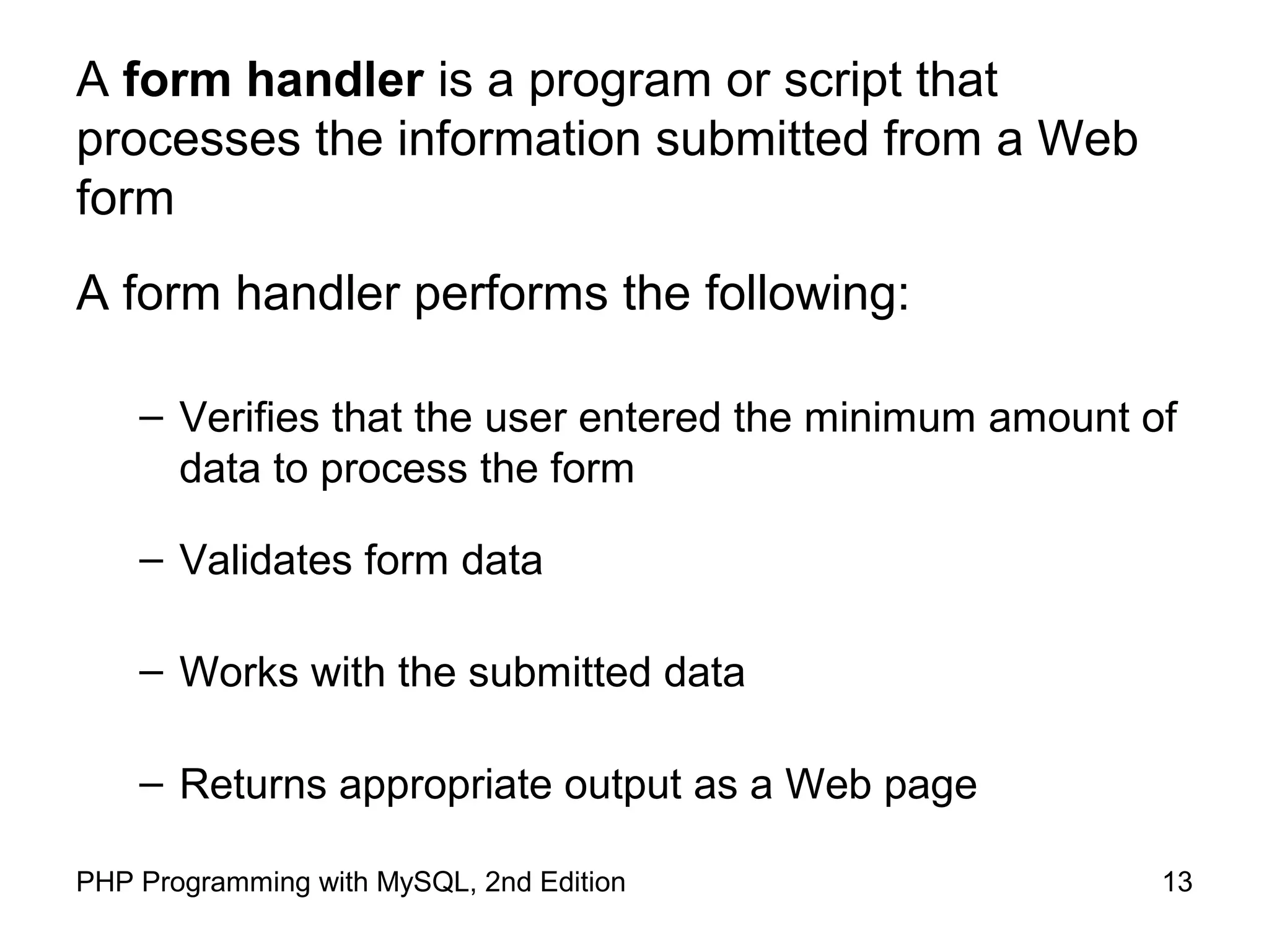 13PHP Programming with MySQL, 2nd Edition
A form handler is a program or script that
processes the information submitted from a Web
form
A form handler performs the following:
– Verifies that the user entered the minimum amount of
data to process the form
– Validates form data
– Works with the submitted data
– Returns appropriate output as a Web page
 